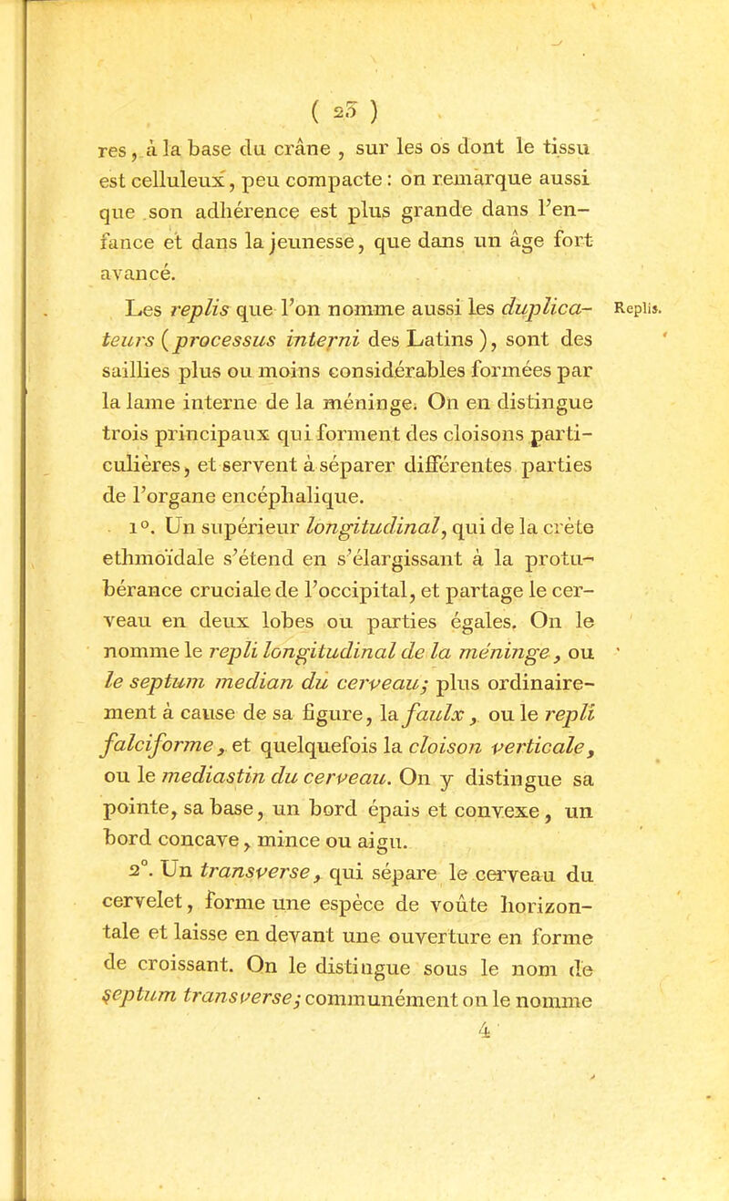 ( 25 ) res, à la base du crâne , sur les os dont le tissu est celluleux, peu compacte : on remarque aussi que son adhérence est plus grande dans Fen- fance et dans la jeunesse, que dans un âge fort avancé. Les l'eplis que l’on nomme aussi les duplica- Repli». teurs ( processus interni des Latins ), sont des saillies plus ou moins considérables formées par la lame interne de la méninge; On en distingue trois principaux qui forment des cloisons parti- culières) et servent à séparer différentes parties de l’organe encéphalique. 1°. Un supérieur ZoTîg'îiz/f/ina/, qui de la crête ethmoïdale s’étend en s’élargissant à la protu- bérance cruciale de l’occipital, et partage le cer- veau en deux lobes ou parties égales. On le nomme le repli longitudinal de la méninge y ou ' le septum médian du cerveau^ plus ordinaire- ment à cause de sa figure, \a.faulx y ou le repli falciforme y et quelquefois la verticale, ou le mediastin du cerveau. On y distingue sa pointe, sa base, un bord épais et convexe, un bord concave, mince ou aigu. 2°. Un transverse y qui sépare le cerveau du cervelet, forme une espèce de voûte horizon- tale et laisse en devant une ouverture en forme de croissant. On le distingue sous le nom de ^eptum transverse y communément on le nomme 4'