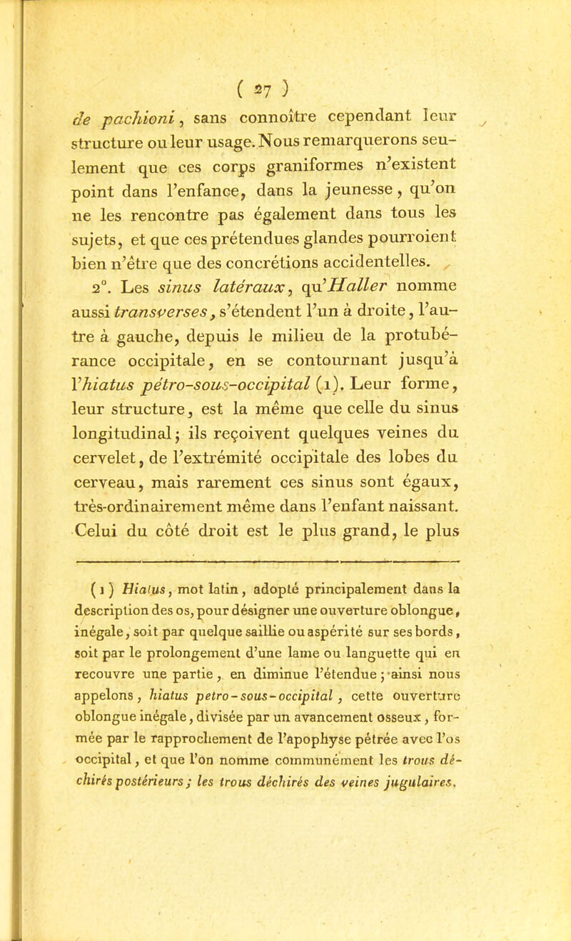 ( ) de pachioni, sans connoître cependant leur structure ou leur usage. Nous remarquerons seu- lement que ces corps graniformes n’existent point dans l’enfance, dans la jeunesse, qu’on ne les rencontre pas également dans tous les sujets, et que ces prétendues glandes pourroient bien n’être que des concrétions accidentelles. 2°. Les sinus latéraux ^ Haller nomme aussi transverses, s’étendent l’un à droite, l’au- tre à gauche, depuis le milieu de la protubé- rance occipitale, en se contournant jusqu’à Vhiatus pétro-sous-occipital forme, leur structure, est la même que celle du sinus longitudinal; ils reçoivent quelques veines du cervelet, de l’extrémité occipitale des lobes du cerveau, mais rarement ces sinus sont égaux, très-ordinairement même dans l’enfant naissant. Celui du côté droit est le plus grand, le plus ( 1 ) Hialus, mot latin, adopté principalement dans la description des os, pour désigner une ouverture oblongue, inégale, soit par quelque saillie ou aspérité sur ses bords, soit par le prolongement d’une lame ou languette qui en recouvre une partie, en diminue l’étendue ;-ainsi nous appelons, hiatus petro-sous-occipital, cette ouverture oblongue inégale, divisée par un avancement osseux, for- mée par le rapprochement de l’apophyse pétrée avec l’os occipital, et que l’on nomme communément les trous dé- chirés postérieurs ; les trous déchirés des veines jugulaires.