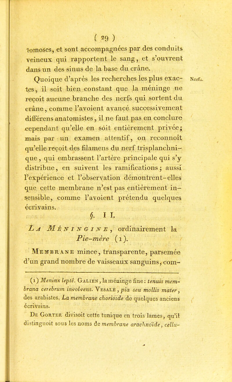 tomoses, et sont accompagnées par des conduits veineux qui rapportent le sang, et s’ouvrent dans un des sinus de la base du crâne. Quoique d’après les reclierches les plus exac- tes, il soit bien constant que la méninge ne reçoit aucune branche des nerfs qui sortent du crâne, comme l’avoient avancé successivement ^ \ différens anatomistes, il ne faut pas en conclure eependant qu’elle en soit entièrement privée; mais par un examen attentif , on reconnoît qu’elle reçoit des filamens du nerf trisplanchni- que, qui embrassent l’artère principale qui s’y distribue, en suivent les ramifications ; aussi l’expérience et l’observation démontrent-elles que cette membrane n’est pas entièrement in- sensible, comme l’avoient prétendu quelques écrivains. §. I I. L A M. ÉNiNGiNE^ ordinairement la Pie-mère ( i ). Membrane mince, transparente, parsemée d’un grand nombre de vaisseaux sanguins, com- (i) Meninx leptê. Galien , la méninge fine : tennis mem- brana cerehrum involvens. VESALE,pia seu mollis mater, des arabistes, La membrane chorioïde de quelques anciens écrivains. De Gorter divisoit cette tunique en trois lames, qu’il distinguoit sous les noms de membrane arachno'ide, cellii- Nerfi.