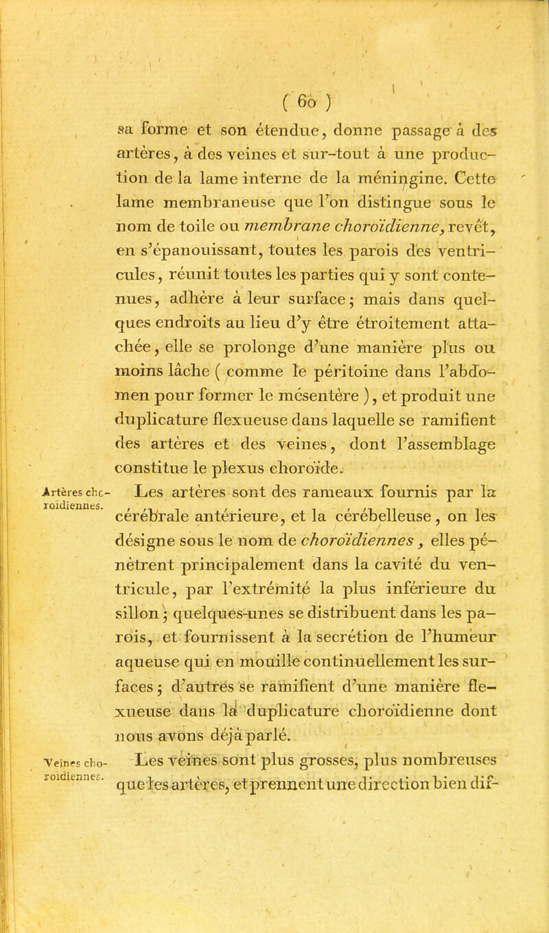 1 Artères chc loïdiennes. Veines cho- roidiennes. ( ) sa forme et son étendue, donne passage à des artères, à des veines et sur-tout à une produc- tion de la lame interne de la raéningine. Cette lame membraneuse que Ton distingue sous le nom de toile ou membrane choro'idienne, revêt, en s’épanouissant, toutes les parois des ventri- cules, réunit toutes les parties qui y sont conte- nues, adhère à leur surface; mais dans quel- ques endroits au lieu d’y être étroitement atta- chée, elle se prolonge d’une manière plus ou moins lâche ( comme le péritoine dans l’abdo- men pour former le mésentère ), et produit une duplicature flexueuse dans laquelle se ramifient des artères et des veines, dont l’assemblage constitue le plexus choroïde» Les artères sont des rameaux fournis par la cérébrale antérieure, et la cérébelleuse, on les désigne sous le nom de choroïdiennes , elles pé- nètrent principalement dans la cavité du ven- tricule, par rextrémit|é la plus inférieure du sillon ; quelques-unes se distribuent dans les pa- rois, et fournissent à la secrétion de l’humeur aqueuse qui en mouille continuellement les sur- faces ; d’autres se ramifient d’une manière fle- xueuse dans laè duplicature cboroïdienne dont nous avons déjà parlé. Les veihes sont plus grosses, plus nombreuses que les artères, etprennent une direction bien dif-