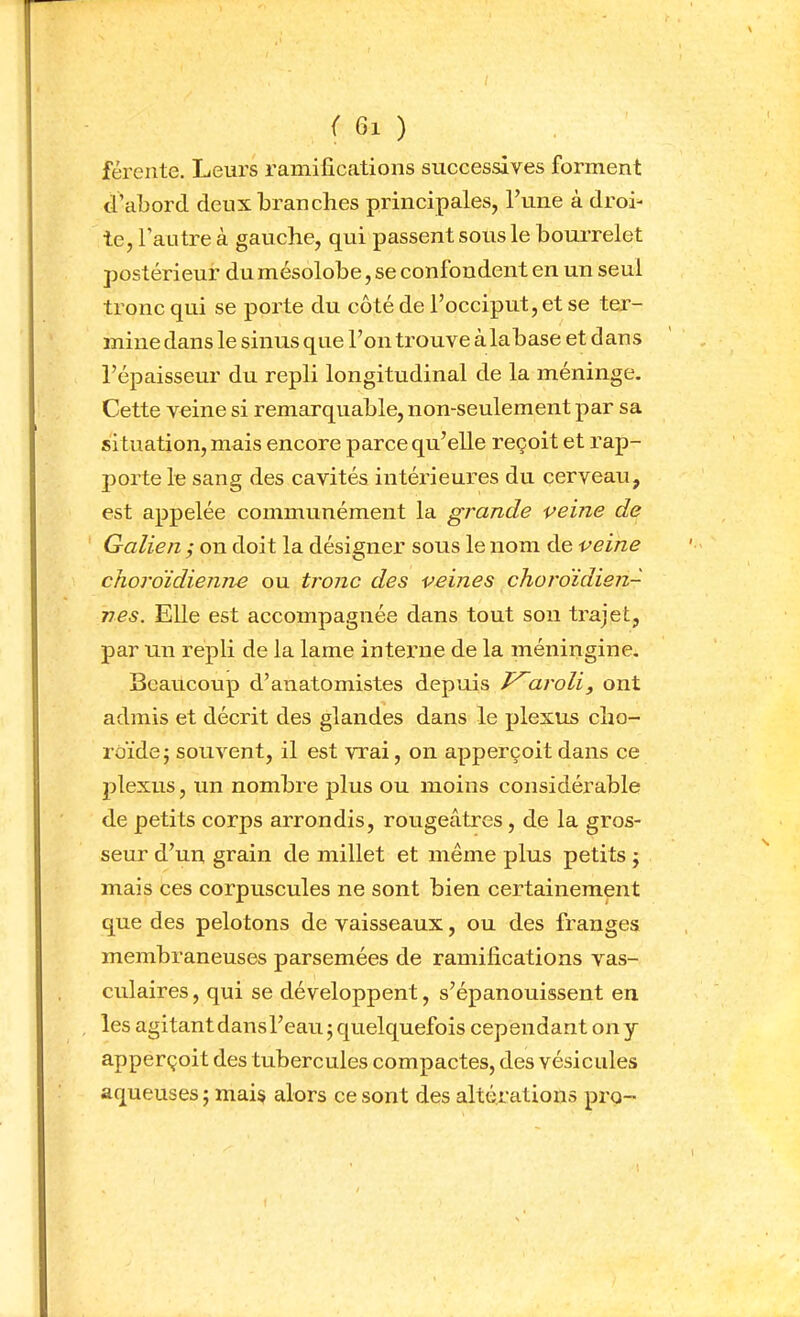 férente. Leurs ramifications successives forment d’abord deux branches principales, l’une à droi- te, l’autre à gauche, qui passent sous le bourrelet postérieur du mésolobe, se confondent en un seul tronc qui se porte du côté de l’occiput, et se ter- mine dans le sinus que l’on trouve àlabase et dans l’épaisseur du repli longitudinal de la méninge. Cette veine si remarquable, non-seulement par sa si tuation, mais encore parce qu’elle reçoit et rap- jmrte le sang des cavités intérieures du cerveau, est appelée communément la grande veine de Galien ,* on doit la désigner sous le nom de veine chordidienne ou tronc des veines choroïdien- nes. Elle est accompagnée dans tout sou trajet, par un repli de la lame interne de la méningine, Seaucoup d’anatomistes depuis aroli, ont admis et décrit des glandes dans le plexus cho- roïde j souvent, il est vrai, on apperçoit dans ce plexus, un nombre plus ou moins considérable de petits corps arrondis, rougeâtres, de la gros- seur d’un grain de millet et même plus petits ; mais ces corpuscules ne sont bien certainement que des pelotons de vaisseaux, ou des franges membraneuses parsemées de ramifications vas- culaires , qui se développent, s’épanouissent en les agitant dansl’eau 5 quelquefois cependant on y apperçoit des tubercules compactes, des vésicules aqueuses ; mais alors ce sont des altérations pro-