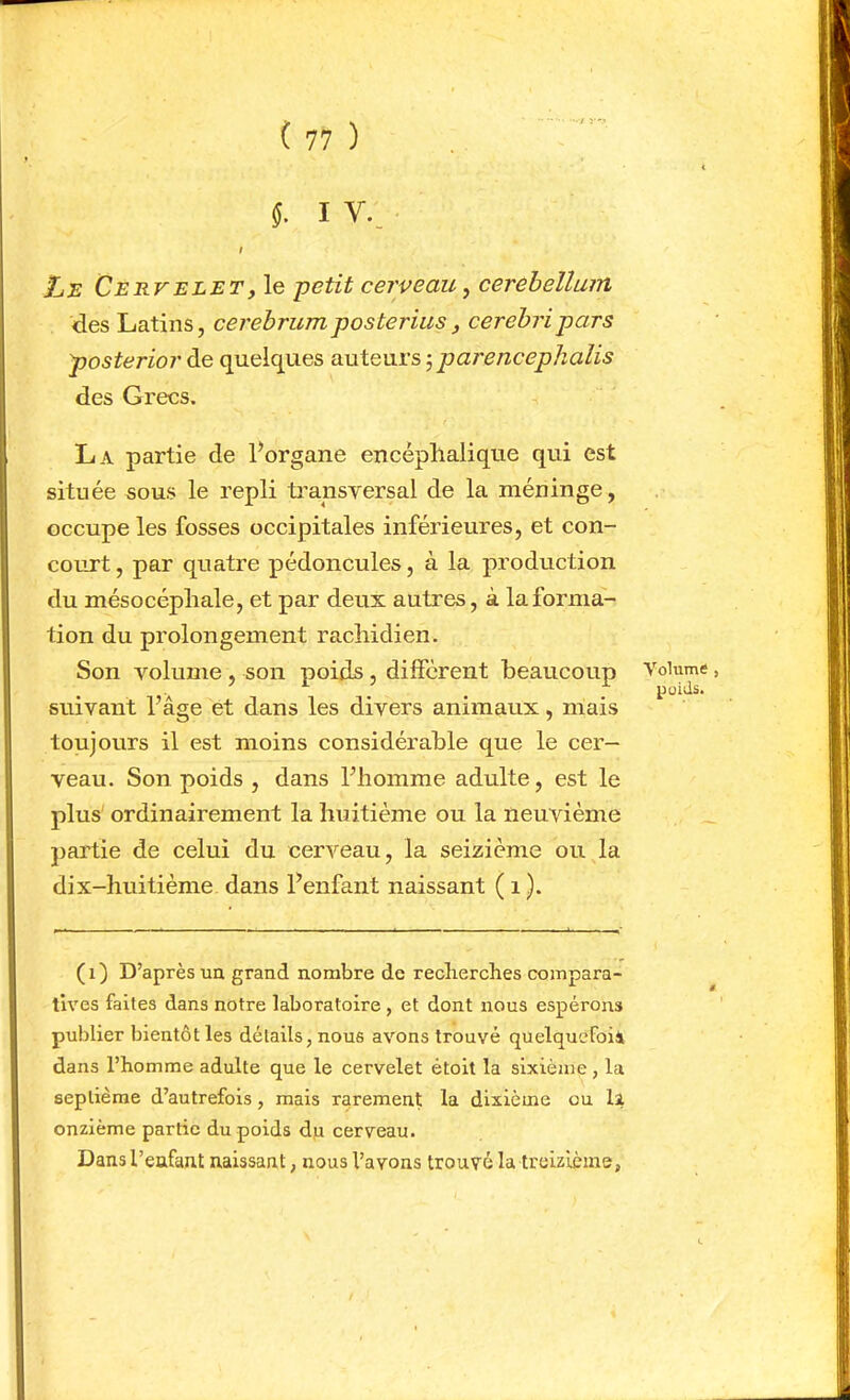 I V., I //JS Cervelet, le petit cerveau, cerebellum des Latins, cerebrumposterius, cerebripars posterior de quelques auteurs 5 parenceplialis des Grecs. La partie de Porgane encéphalique qui est située sous le repli transversal de la méninge, occupe les fosses occipitales inférieures, et con- court , par quatre pédoncules, à la production du mésocépliale, et par deux autres, à la forma- tion du prolongement rachidien. Son volume, son poids, différent beaucoup suivant l’âge et dans les divers animaux, mais toujours il est moins considérable que le cer- veau. Son poids , dans l’homme adulte, est le plus' ordinairement la huitième ou la neuvième ])artie de celui du cerveau, la seizième ou la dix-huitième dans l’enfant naissant ( 1 ). (1) D’après UQ grand nombre de reclierches compara- tives faites dans notre laboratoire, et dont nous espérons publier bientôt les détails, nous avons trouvé quelqucFoii dans l’homme adulte que le cervelet étoit la sixième, la septième d’autrefois, mais rarement la dixième ou 11 onzième partie du poids d,u cerveau. Dansl’eufant naissant, nous l’avons trouvé la treizième, Volume, poids.