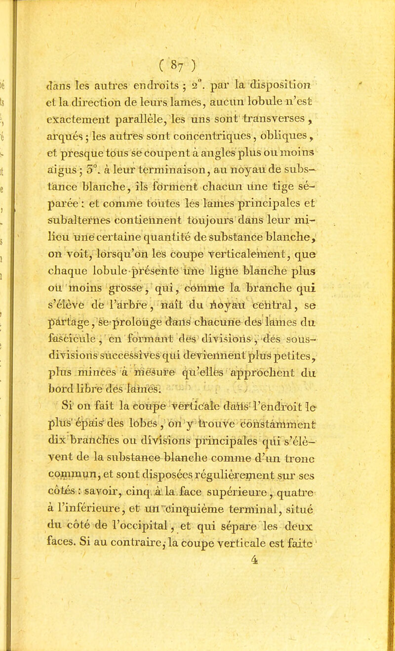 ( 8? ) flans les autres endroits 5 2“, par la disposilîoiî et la direction de leurs lames, aucun lobule n’est exactement parallèle, les uns sont transverses , arqués ; les autres sont concentriques, obliques, et presque tous se coupent à angles plus ou moins aigus • 5°. à leur terminaison, au noyau de subs— tance blanche, ils fdrment cbacün mie tige sé- parée : et comme toutes lés lames principales et subalternes contiennent toujours dans leur mi- lieu une certaine quantité de substance blanche, on voit, lorsqu’on lés coupe verticalement, que chaque lobule-présenté une ligUé blanche plus ou moins grosse, qui, cothme la branche qui s’élève dé l’drbre, naît du hôyait cehtral, se partage , séîprolohge dans chacune des lames du fascicule ,'en formant dés divisions-y-dés sous- divisioris sUccëssivés qui dévieiliientplus petites, plus minces à ihêsure qu’ellës appréchent du bord libre dés lamés; ; Si' on fait la coupe vértic'ale dahs-l’endroit le plus' épais‘ des lobés ,’bii'y trouve constamment dix branéhes ou divisions principales qui s’élè- vent de la substance blanche comme d’un tronc commun, et sont disposées régulièrement sur ses côtés : savoir, cinq.A la face supérieure, quatre à l’inférieure, et un'Cinquième terminal, situé du côté de l’occipital, et qui séjDare les deux faces. Si au contraire,-la coupe verticale est faite 4