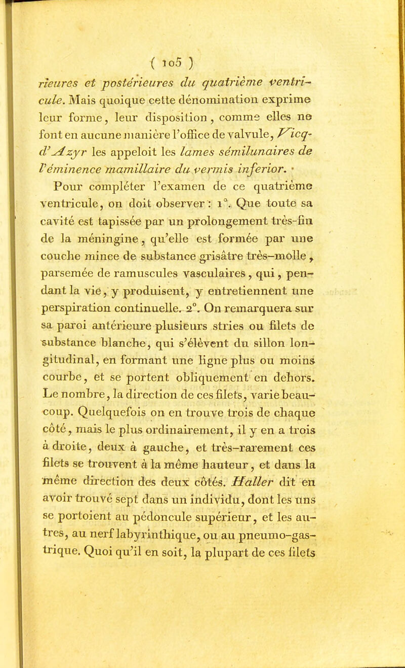 rteures et -postérieures du quatrième ventrl-^ cule. Mais quoique cette dénomination exprime leur forme, leur disposition , comme elles ne font en aucune nianière l’office de valvule, J^icq^ d^^zyr les appeloit les lames sémilunaires de Véminence mamillaire du permis inferior. • Pour compléter l’examen de ce quatrième ventricule, on doit observer: i“. Que toute sa cavité est tapissée par un prolongement très-fin de la méningine, qu’elle est formée par une couche mince de substance grisâtre très-molle , parsemée de ramuscules vasculaires, qui, pen- dant la vie, y produisent, y entretiennent une perspiration continuelle. 2°. On remarquera sur sa paroi antérieure plusieurs stries ou filets de substance blanche, qui s’élèvent du sillon lon- gitudinal, en formant une ligne plus ou moins courbe, et se portent obliquement en dehors. Le nombre, la direction de ces filets, varie beau- coup. Quelquefois on en trouve trois de chaque côté, mais le plus ordinairement, il y en a trois a droite, deux à gauche, et très-rar’eraent ces filets se trouvent à la même hauteur, et dans la même direction des deux côtés. Haller dit en avoir trouvé sept dans un individu, dont les uns se portoient au pédoncule supérieur, et les au- tres, au nerf labyrinthique, ou au pneumo-gas- trique. Quoi qu’il en soit, la plupart de ces filets