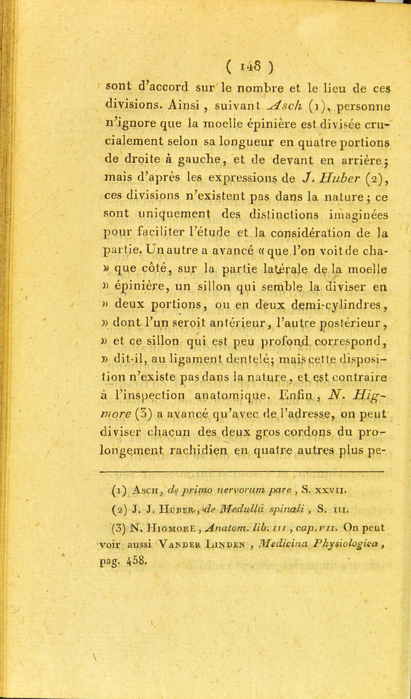 I sont d’accord sur le nombre et le lieu de ces divisions. Ainsi , suivant u4sch (i), personne n’ignore que la moelle épinière est divisée cru- cialement selon sa longueur en quatre portions de droite à gauche, et de devant en arrière5 mais d’après les expressions de 3. Huber (2), ces divisions n’existent pas dans la nature ; ce sont uniquement des distinctions iinaginées pour faciliter l’étude et la considération de la partie, Un autre a avancé «que l’on voit de cha- ^ que côté, sur la partie latérale delà moelle » épinière, un sillon qui semblç la diviser en » deux portions, ou en deux demi-cylindres, » dont l’un seroit antérieur, l’autre postérieur, )) et ce sillon qui est peu profond, correspond, » dit-il, au ligament dentelé; mais cette disposi- tion n’existe pas dans la nature, et e§t contraire à l’inspection anatomique. Enfin , AT. Hig^ more (5) a avancé qu’avec de l’adresse, on peut diviser chacun des deux gros cordons du pro- longement rachidien en quatre autres plus pe- (1) Ascii, d<^ primo nervorum pare , S. xxvii. (3) J. ^.lELvTxv.K-iMie Bledullâ spinali , S. iii. (3) N. HiomorE , Anatom. lib. iii , cap. vu. On peut 'voir aussi Vander Linden , Medicina Physiologica, pag. 458. l \