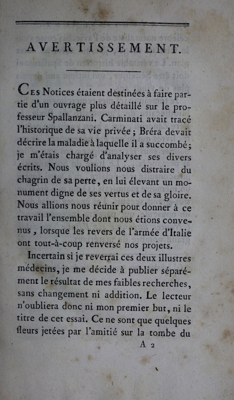 AVERTISSEMENT. '—'ES Notices étaient destinées à faire par- tie d’un ouvrage plus détaillé sur le pro- fesseur Spallanzani. Carminati avait tracé l’historique de sa vie privée ; Bréra devait décrire la maladie à laquelle il a succombé; je m’étais chargé d’analyser ses divers écrits. Nous voulions nous distraire du chagrin de sa perte, en lui élevant un mo- nument digne de ses vertus et de sa gloire. Nous allions nous réunir pour donner à ce travail l’ensemble dont nous étions conve- nus , lorsque les revers de l’armée d’Italie ont tout-à-coup renversé nos projets. Incertain si je reversai ces deux illustres médecins, je me décide à publier séparé- ment le résultat de mes faibles recherches, sans changement ni addition. Le lecteur n oubliera donc ni mon premier but, ni le titre de cet essai. Ce ne sont que quelques fleurs jetées par l’amitié sur la tombe du