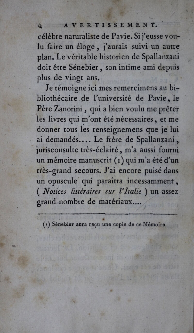 célèbre naturaliste de Pavie. Si j’eusse vou- lu faire un éloge , j’aurais suivi un autre plan. Le véritable historien de Spallanzani doit être Sénebier , son intime ami depuis plus de vingt ans. Je témoigne ici mes remercîmens au bi- bliothécaire de l’université de Pavie, le Père Zanorini, qui a bien voulu me prêter les livres qui m’ont été nécessaires, et me donner tous les renseignemens que je lui ai demandés.... Le frère de Spallanzani, jurisconsulte très-éclairé, m’a aussi fourni un mémoire manuscrit (i) qui m’a été d’un très-grand secours. J’ai encore puisé dans un opuscule qui paraîtra incessamment, ( Notices littéraires sur VItalie ) un assez grand nombre de matériaux.... (i) Sénebier aura reçu une copie de ce Mémoire.