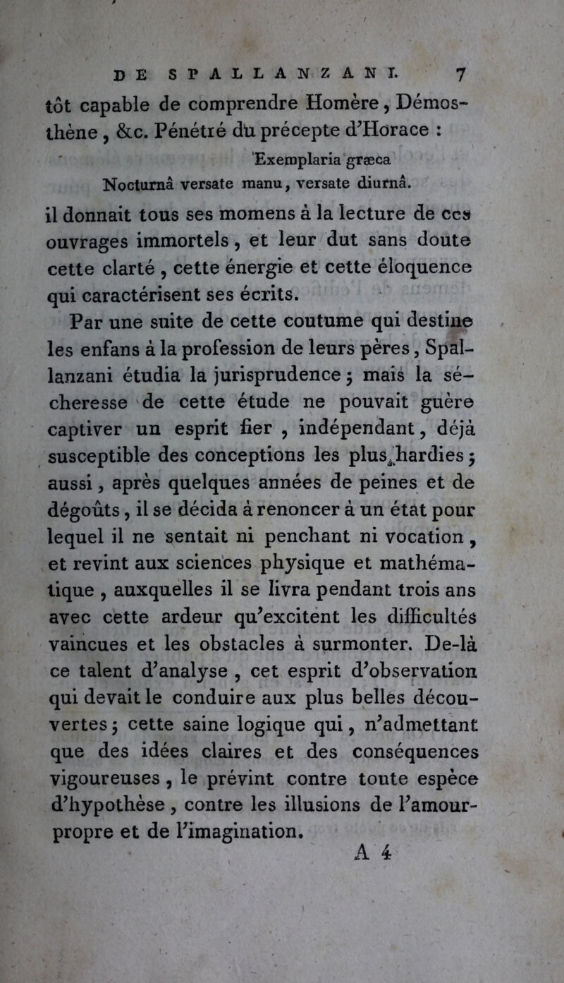 tôt capable de comprendre Homère > Démos- thène , &c. Pénétré dü précepte d’Horace : Exemplaria græca Noctumâ versate manu, versate diurnâ. il donnait tous ses momens à la lecture de ces ouvrages immortels, et leur dut sans doute cette clarté , cette énergie et cette éloquence qui caractérisent ses écrits. Par une suite de cette coutume qui destine les enfans à la profession de leurs pères, Spal- lanzani étudia la jurisprudence 5 mais la sé- cheresse de cette étude ne pouvait guère captiver un esprit fier , indépendant , déjà susceptible des conceptions les plus^hardies $ aussi, après quelques années de peines et de dégoûts, il se décida à renoncer à un état pour lequel il ne sentait ni penchant ni vocation , et revint aux sciences physique et mathéma- tique , auxquelles il se livra pendant trois ans avec cette ardeur qu’excitent les difficultés vaincues et les obstacles à surmonter. De-là ce talent d’analyse , cet esprit d’observation qui devait le conduire aux plus belles décou- vertes 5 cette saine logique qui, n’admettant que des idées claires et des conséquences vigoureuses , le prévint contre toute espèce d’hypothèse, contre les illusions de l’amour- propre et de l’imagination.