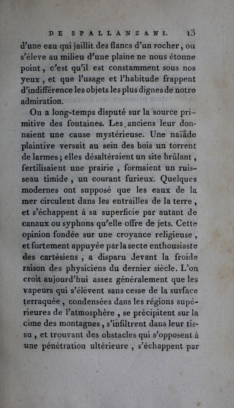 d’une eau qui jaillit des flancs d’un rocher, ou s’élève au milieu d’une plaine ne nous étonne point, c’est qu’il est constamment sous nos yeux , et que l’usage et l’habitude frappent d’indifférence les objets les plus dignes de notre admiration. On a long-temps disputé sur la source pri- mitive des fontaines. Les anciens leur don- naient une cause mystérieuse. Une naïade plaintive versait au sein des bois un torrent de larmes j elles désaltéraient un site brûlant, fertilisaient une prairie , formaient un ruis- seau timide , un courant furieux. Quelques modernes ont supposé que les eaux de la mer circulent dans les entrailles de la terre , et s’échappent à sa superficie par autant de canaux ou syphons qu’elle offre de jets. Cette opinion fondée sur une croyance religieuse ? et fortement appuyée par la secte enthousiaste des cartésiens , a disparu devant la froide raison des physiciens du dernier siècle. L’on croit aujourd’hui assez généralement que les vapeurs qui s’élèvent sans cesse de la surface terraquée , condensées dans les régions supé- rieures de l’atmosphère , se précipitent sur la cime des montagnes , s’infiltrent dans leur tis- su , et trouvant des obstacles qui s’opposent à une pénétration ultérieure , s’échappent par