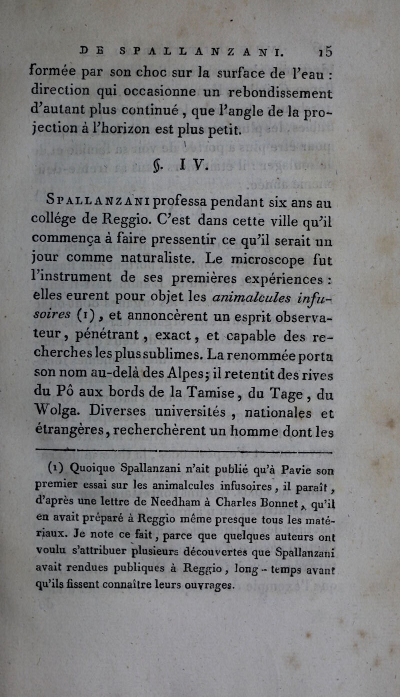 formée par son choc sur la surface de l’eau : direction qui occasionne un rebondissement d’autant plus continué , que l’angle de la pro- jection à l’horizon est plus petit. » 5. I V. Spallanzani professa pendant six ans au collège de Reggio. C’est dans cette ville qu’il commença à faire pressentir ce qu’il serait un jour comme naturaliste. Le microscope fut Tinstrument de ses premières expériences : elles eurent pour objet les animalcules infu- soires (1) , et annoncèrent un esprit observa- teur, pénétrant, exact, et capable des re- cherches les plus sublimes. La renommée porta son nom au-delà des Alpes; il retentit des rives du Pô aux bords de la Tamise, du Tage , du Wolga. Diverses universités , nationales et étrangères, recherchèrent un homme dont les (1) Quoique Spallanzani n’ait publié qu’à Pavie son premier essai sur les animalcules infusoires, il paraît, d’après une lettre de Needham à Charles Bonnet y qu’il en avait préparé à Reggio même presque tous les maté- riaux. Je note ce fait, parce que quelques auteurs ont voulu s’attribuer plusieurs découvertes que Spallanzani avait rendues publiques à Reggio, long - temps avant qu’ils fissent connaître leurs ouvrages.