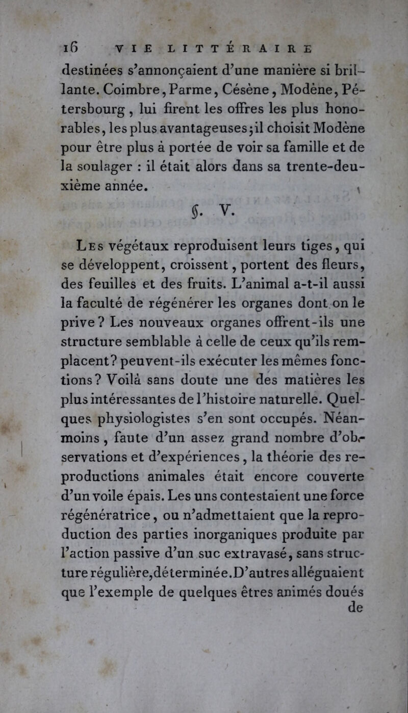 destinées s’annonçaient d’une manière si bril- lante. Coimbre, Parme, Césène, Modène, Pé- tersbourg , lui firent les offres les plus hono- rables, les plus avantageuses jil choisit Modène pour être plus à portée de voir sa famille et de la soulager : il était alors dans sa trente-deu- xième année. t $. v. Les végétaux reproduisent leurs tiges, qui se développent, croissent, portent des fleurs, des feuilles et des fruits. L’animal a-t-il aussi la faculté de régénérer les organes dont on le prive? Les nouveaux organes offrent-ils une structure semblable à celle de ceux qu’ils rem- placent? peuvent-ils exécuter les mêmes fonc- tions? Voilà sans doute une des matières les plus intéressantes de l’histoire naturelle. Quel- ques physiologistes s’en sont occupés. Néan- moins , faute d’un assez grand nombre d’obr servations et d’expériences, la théorie des re- productions animales était encore couverte d’un voile épais. Les uns contestaient une force régénératrice, ou n’admettaient que la repro- duction des parties inorganiques produite par l’action passive d’un suc extravasé, sans struc- ture régulière,déterminée.D’autres alléguaient que l’exemple de quelques êtres animés doués