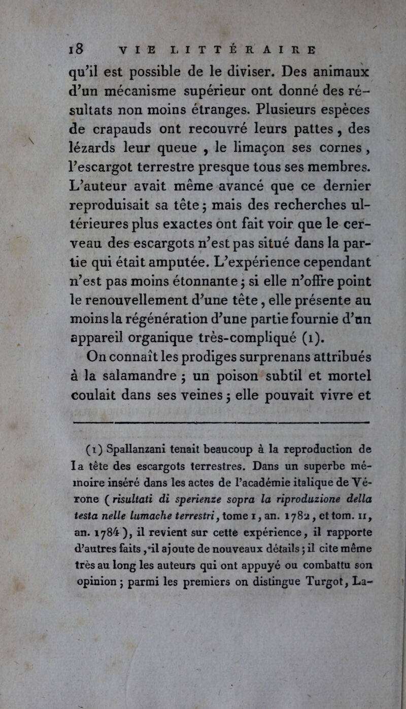 qu’il est possible de le diviser. Des animaux d’un mécanisme supérieur ont donné des ré- sultats non moins étranges. Plusieurs espèces de crapauds ont recouvré leurs pattes , des lézards leur queue , le limaçon ses cornes , l’escargot terrestre presque tous ses membres. L’auteur avait même avancé que ce dernier reproduisait sa tête $ mais des recherches ul- térieures plus exactes ont fait voir que le cer- veau des escargots n’est pas situé dans la par- tie qui était amputée. L’expérience cependant n’est pas moins étonnante $ si elle n’offre point le renouvellement d’une tête, elle présente au moins la régénération d’une partie fournie d’un appareil organique très-compliqué (1). On connaît les prodiges surprenans attribués à la salamandre ; un poison subtil et mortel coulait dans ses veines $ elle pouvait vivre et (1) Spallanzani tenait beaucoup à la reproduction de la tête des escargots terrestres. Dans un superbe mé- moire inséré dans les actes de l’académie italique de Vé- rone ( risultati di sperienze sopra la riproduzione délia testa nelle lumache terrestri, tome i, an. 1782, ettom. 11, an. 1784), il revient sur cette expérience, il rapporte d’autres faits ,’il ajoute de nouveaux détails ; il cite même très au long les auteurs qui ont appuyé ou combattu son opinion ; parmi les premiers on distingue Turgot, La-