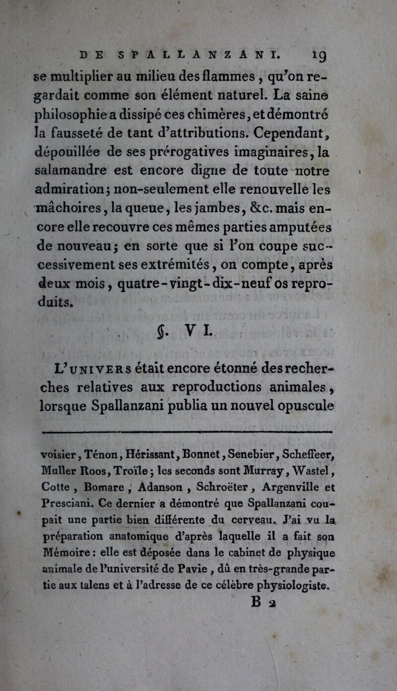 se multiplier au milieu des flammes , qu’on re- gardait comme son élément naturel. La saine philosophie a dissipé ces chimères, et démontré la fausseté de tant d’attributions. Cependant, dépouillée de ses prérogatives imaginaires, la salamandre est encore digne de toute notre admiration; non-seulement elle renouvelle les mâchoires, la queue, les jambes, &c. mais en- core elle recouvre ces mêmes parties amputées de nouveau; en sorte que si l’on coupe suc- cessivement ses extrémités, on compte, après deux mois, quatre-vingt-dix-neuf os repro- duits. Y I. L’univers était encore étonné des recher- ches relatives aux reproductions animales, lorsque Spallanzani publia un nouvel opuscule voisier, Tenon, Hérissant, Bonnet, Senebier, Scheffeer, Muller Roos, Troïle ; les seconds sont Murray, Wastel, Cotte , Bomare , Adanson , Schroëter, Argenviile et Presciani. Ce dernier a démontré que Spallanzani cou- pait une partie bien différente du cerveau. J’ai vu la préparation anatomique d’après laquelle il a fait son Mémoire : elle est déposée dans le cabinet de physique animale de l’université de Pavie , du en très-grande par- tie aux lalens et à l’adresse de ce célèbre physiologiste. B a