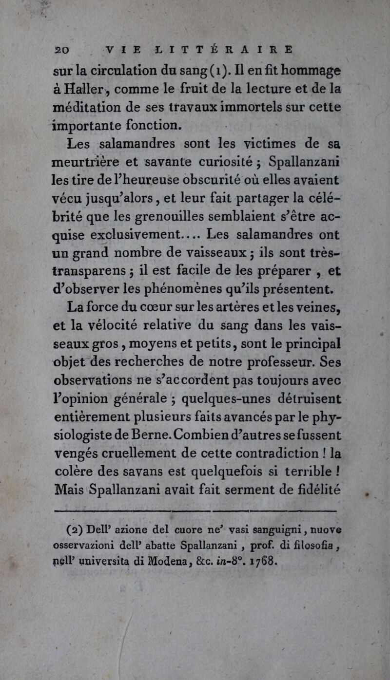 •B*#' 20 VIE LITTÉRAIRE sur la circulation du sang(i). Il en fit hommage à Haller, comme le fruit de la lecture et de la méditation de ses travaux immortels sur cette importante fonction. Les salamandres sont les victimes de sa meurtrière et savante curiosité ÿ Spallanzani les tire de 1’ heureuse obscurité où elles avaient vécu jusqu’alors, et leur fait partager la célé- brité que les grenouilles semblaient s’être ac- quise exclusivement.... Les salamandres ont un grand nombre de vaisseaux ; ils sont très- transparens $ il est facile de les préparer , et d’observer les phénomènes qu’ils présentent. La force du cœur sur les artères et les veines, et la vélocité relative du sang dans les vais- seaux gros, moyens et petits, sont le principal objet des recherches de notre professeur. Ses observations ne s’accordent pas toujours avec l’opinion générale ; quelques-unes détruisent entièrement plusieurs faits avancés par le phy- siologiste de Berne. Combien d’autres se fussent vengés cruellement de cette contradiction ! la colère des savans est quelquefois si terrible ! Mais Spallanzani avait fait serment de fidélité (2) Dell’ azione del cuore ne* vasi sanguigni, nuove osservazioni dell* abatte Spallanzani , prof, di filosofia, nçll’ universita di Modena, &c. in-8°. 1768.