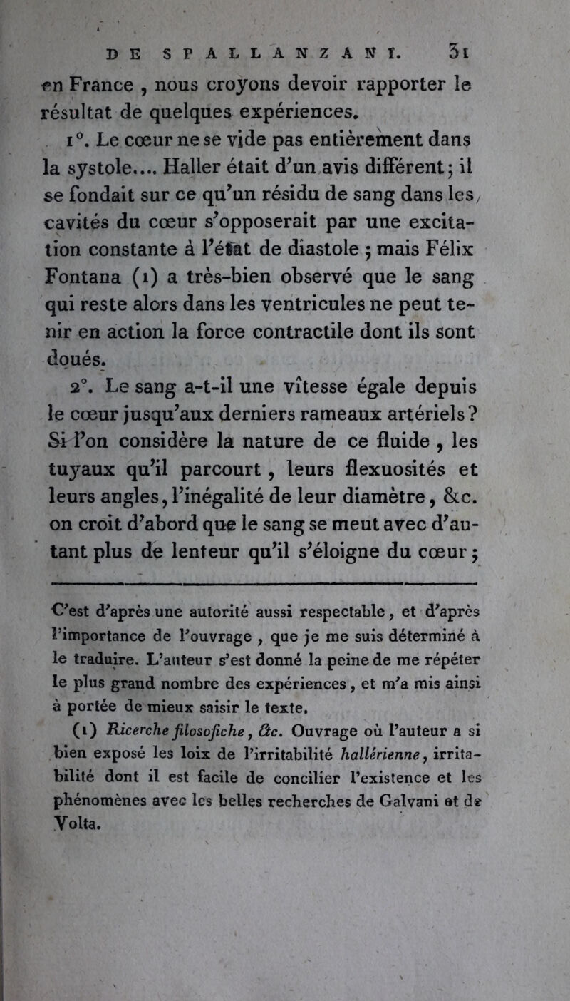 en France , nous croyons devoir rapporter le résultat de quelques expériences, i°. Le cœur ne se vide pas entièrement dans la systole.... Haller était d’un avis différent; il se fondait sur ce qu’un résidu de sang dans les/ cavités du cœur s’opposerait par une excita- tion constante à l’état de diastole ; mais Félix Fontana (1) a très-bien observé que le sang qui reste alors dans les ventricules ne peut te- nir en action la force contractile dont ils Sont doués. 2°. Le sang a-t-il une vitesse égale depuis le cœur jusqu’aux derniers rameaux artériels? Si Pon considère la nature de ce fluide , les tuyaux qu’il parcourt , leurs flexuosités et leurs angles, l’inégalité de leur diamètre, &c. on croit d’abord que le sang se meut avec d’au- tant plus de lenteur qu’il s’éloigne du cœur; C'est d'après une autorité aussi respectable, et d'après l’importance de l'ouvrage , que je me suis déterminé à le traduire. L’auteur s’est donné la peine de me répéter le plus grand nombre des expériences, et m'a mis ainsi à portée de mieux saisir le texte. (i) Ricerche filosofiche, Ctc. Ouvrage où l’auteur a si bien exposé les loix de l’irritabilité hallerienne, irrita- bilité dont il est facile de concilier l’existence et les phénomènes avec les belles recherches de Galvani et de Volta.