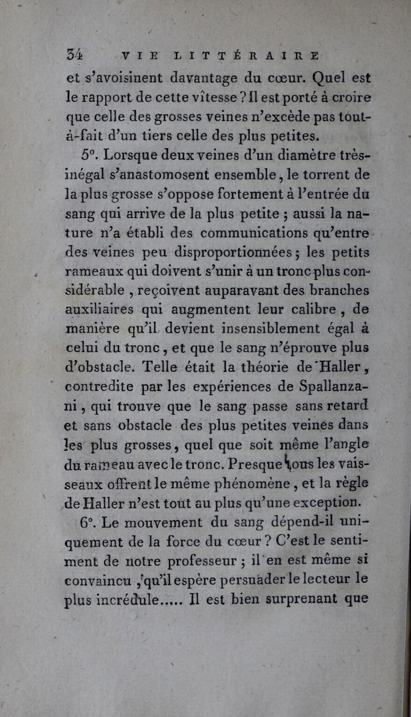 et s’avoisinent davantage du cœur. Quel est le rapport de cette vitesse ? Il est porté à croire que celle des grosses veines n’excède pas tout- à-fait d’un tiers celle des plus petites. 5°. Lorsque deux veines d’un diamètre très- inégal s’anastomosent ensemble, le torrent de la plus grosse s’oppose fortement à l’entrée du sang qui arrive de la plus petite ; aussi la na- ture n’a établi des communications qu’entre des veines peu disproportionnées 5 les petits rameaux qui doivent s’unir à un tronc plus con- sidérable , reçoivent auparavant des branches auxiliaires qui augmentent leur calibre , de manière qu’il devient insensiblement égal à celui du tronc, et que le sang n’éprouve plus d’obstacle. Telle était la théorie de'Haller, contredite par les expériences de Spallanza- ni, qui trouve que le sang passe sans retard et sans obstacle des plus petites veines dans les plus grosses, quel que soit même l’angle du rameau avec le tronc. Presque^ous les vais- seaux offrent le même phénomène , et la règle de Haller n’est tout au plus qu’une exception. 6°. Le mouvement du sang dépend-il uni- quement de la force du cœur? C’est le senti- ment de notre professeur 5 if en est même si convaincu ,?qu’il espère persuader le lecteur le plus incrédule Il est bien surprenant que