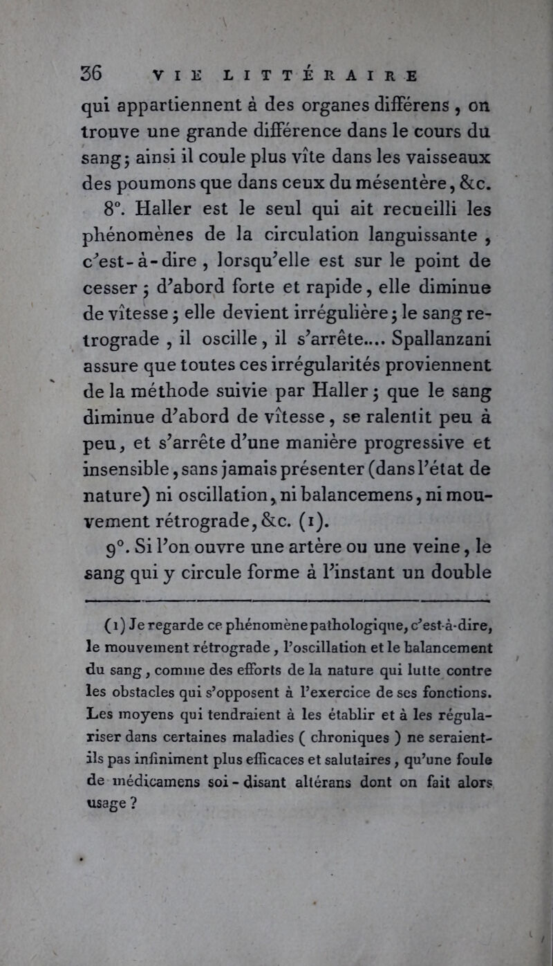 qui appartiennent à des organes différens , on trouve une grande différence dans le cours du sang; ainsi il coule plus vite dans les vaisseaux des poumons que dans ceux du mésentère, &c. 8°. Haller est le seul qui ait recueilli les phénomènes de la circulation languissante , c^est-à-dire , lorsqu’elle est sur le point de cesser ; d’abord forte et rapide, elle diminue de vitesse ; elle devient irrégulière ; le sang ré- trogradé , il oscille, il s’arrête.... Spallanzani assure que toutes ces irrégularités proviennent de la méthode suivie par Haller; que le sang diminue d’abord de vitesse, se ralentit peu à peu, et s’arrête d’une manière progressive et insensible, sans jamais présenter (dans l’état de nature) ni oscillation, ni balancemens, ni mou- vement rétrograde, &c. (i). 9°. Si l’on ouvre une artère ou une veine, le sang qui y circule forme à l’instant un double (i) Je regarde ce phénomène pathologique, c'est-à-dire, le mouvement rétrograde, l’oscillatioti et le balancement du sang, comme des efforts de la nature qui lutte contre les obstacles qui s’opposent à l’exercice de ses fonctions. Les moyens qui tendraient à les établir et à les régula- riser dans certaines maladies ( chroniques ) ne seraient- ils pas infiniment plus efficaces et salutaires , qu’une foule de médicamens soi - disant aliérans dont on fait alors usage ?