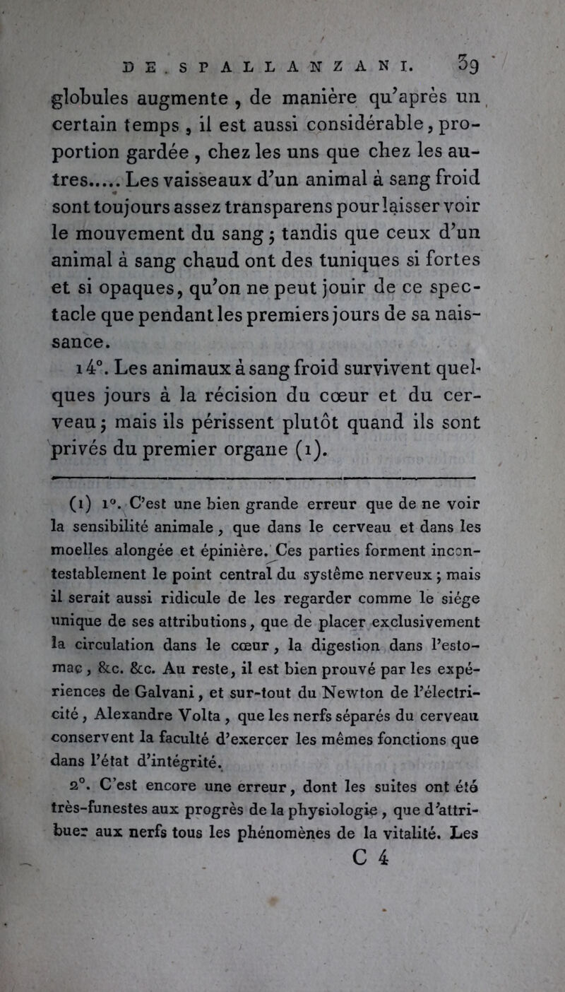 globules augmente , de manière qu’après un certain temps , il est aussi considérable, pro- portion gardée , chez les uns que chez les au- tres Les vaisseaux d’un animal à sang froid sont toujours assez transparens pour laisser voir le mouvement du sang ; tandis que ceux d’un animal à sang chaud ont des tuniques si fortes et si opaques, qu’on ne peut jouir de ce spec- tacle que pendant les premiers jours de sa nais- sance. i4°. Les animaux à sang froid survivent quel- ques jours à la récision du cœur et du cer- veau ; mais ils périssent plutôt quand ils sont privés du premier organe (1). (1) i°. C’est une bien grande erreur que de ne voir la sensibilité animale, que dans le cerveau et dans les moelles alongée et épinière. Ces parties forment incon- testablement le point central du système nerveux ; mais il serait aussi ridicule de les regarder comme le siège unique de ses attributions, que de placer exclusivement la circulation dans le cœur, la digestion dans l’esto- mac , &c. &c. Au reste, il est bien prouvé par les expé- riences de Galvani, et sur-tout du Newton de l’électri- cité , Alexandre Volta , que les nerfs séparés du cerveau conservent la faculté d’exercer les mêmes fonctions que dans L’état d’intégrité. 20. C’est encore une erreur, dont les suites ont été très-funestes aux progrès de la physiologie , que d’attri- buer aux nerfs tous les phénomènes de la vitalité. Les C 4