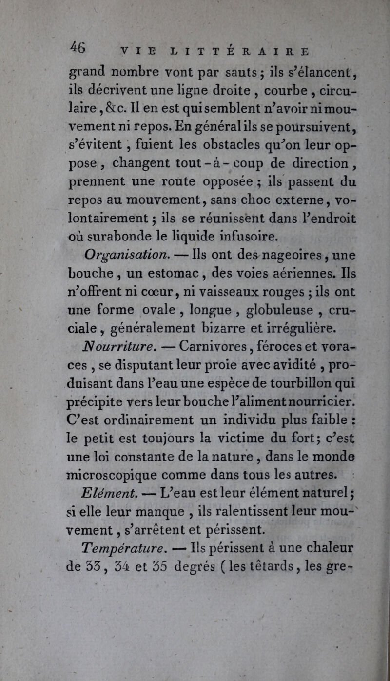 grand nombre vont par sauts; ils s’élancent, ils décrivent une ligne droite , courbe , circu- laire , &c. Il en est qui semblent n’avoir ni mou- vement ni repos. En général ils se poursuivent, s’évitent , fuient les obstacles qu^on leur op- pose , changent tout-à-coup de direction, prennent une route opposée ; ils passent du repos au mouvement, sans choc externe, vo- lontairement ; ils se réunissent dans l’endroit où surabonde le liquide infusoire. Organisation. — Ils ont des nageoires , une bouche , un estomac, des voies aériennes. Ils n’offrent ni cœur, ni vaisseaux rouges ; ils ont une forme ovale , longue , globuleuse , cru- ciale , généralement bizarre et irrégulière. Nourriture. — Carnivores, féroces et vora- ces , se disputant leur proie avec avidité , pro- duisant dans l’eau une espèce de tourbillon qui précipite vers leur bouche l’aliment nourricier. C’est ordinairement un individu plus faible : le petit est toujours la victime du fort; c’est une loi constante de la nature , dans le monde microscopique comme dans tous les autres. Elément. — L’eau est leur élément naturel ; si elle leur manque , ils ralentissent leur mou- vement , s’arrêtent et périssent. Température. — Ils périssent à une chaleur de 53, 34 et 35 degrés (les têtards, les gre-