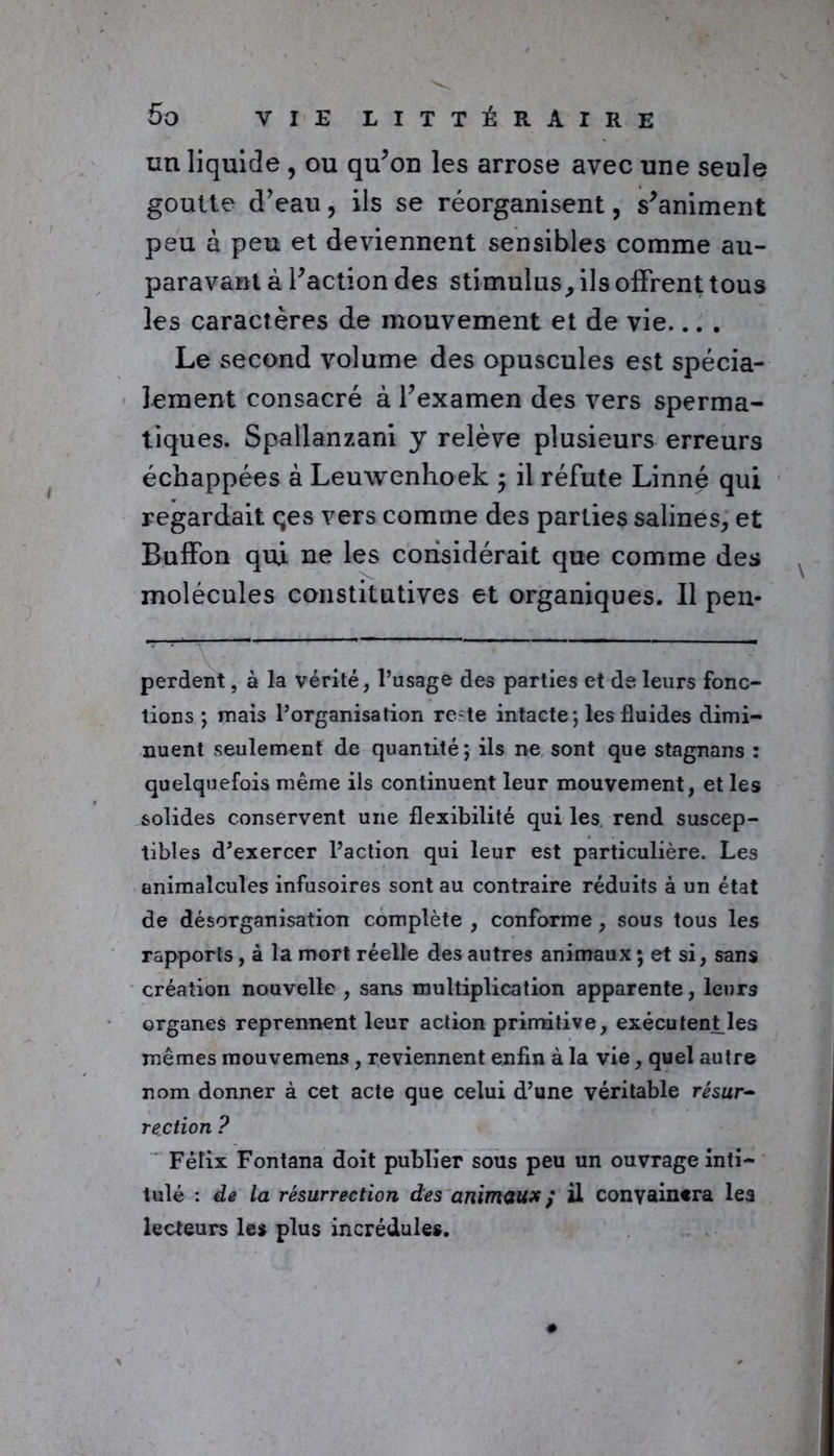 un liquide , ou qu’on les arrose avec une seule goutte d’eau, ils se réorganisent, s’animent peu à peu et deviennent sensibles comme au- paravant à l’action des stimulus, ils offrent tous les caractères de mouvement et de vie... . Le second volume des opuscules est spécia- lement consacré à l’examen des vers sperma- tiques. Spallanzani y relève plusieurs erreurs échappées à Leuwenhoek , il réfute Linné qui regardait qes vers comme des parties salines, et Buffon qui ne les considérait que comme des molécules constitutives et organiques. Il pen- . ■■ - perdent, à la vérité, l’usage des parties et de leurs fonc- tions ; mais l’organisation rc^te intacte; les fluides dimi- nuent seulement de quantité; ils ne sont que stagnans : quelquefois même ils continuent leur mouvement, et les solides conservent une flexibilité qui les rend suscep- tibles d’exercer l’action qui leur est particulière. Les animalcules infusoires sont au contraire réduits à un état de désorganisation complète , conforme, sous tous les rapports, à la mort réelle des autres animaux ; et si, sans création nouvelle , sans multiplication apparente, leurs organes reprennent leur action primitive, exécu tentées mêmes mouvemens , reviennent enfin à la vie, quel autre nom donner à cet acte que celui d’une véritable résur- rection ? Félix Fontana doit publier sous peu un ouvrage inti- tulé : de la résurrection des animaux ; il convaincra les lecteurs les plus incrédules.