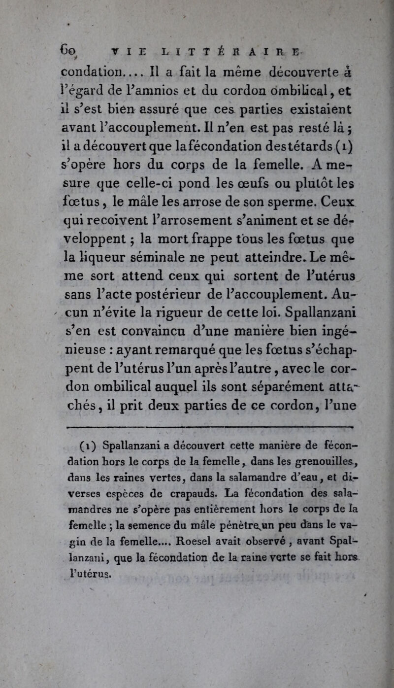 concîation Il a fait la même découverte à l’égard de l’amnios et du cordon ombilical, et il s’est bien assuré que ces parties existaient avant l’accouplement. Il n’en est pas resté là ; il a découvert que lafécondation destétards (1) s’opère hors du corps de la femelle. A me- sure que celle-ci pond les œufs ou plutôt les fœtus, le mâle les arrose de son sperme. Ceux qui reçoivent l’arrosement s’animent et se dé- veloppent ; la mort frappe tous les fœtus que la liqueur séminale ne peut atteindre. Le mê- me sort attend ceux qui sortent de l’utérus sans l’acte postérieur de l’accouplement. Au- cun n’évite la rigueur de cette loi. Spallanzani s’en est convaincu d’une manière bien ingé- nieuse : ayant remarqué que les fœtus s’échap- pent de l’utérus l’un après l’autre, avec le cor- don ombilical auquel ils sont séparément atta- chés, il prit deux parties de ce cordon, l’une (1) Spallanzani a découvert cette manière de fécon- dation hors le corps de la femelle, dans les grenouilles, dans les raines vertes, dans la salamandre d'eau, et di- verses espèces de crapauds. La fécondation des sala- mandres ne s'opère pas entièrement hors le corps de la femelle ; la semence du mâle pénètre^un peu dans le va- gin de la femelle.... Roesel avait observé , avant Spal- lanzani, que la fécondation de la raine verte se fait hors Tutérus.