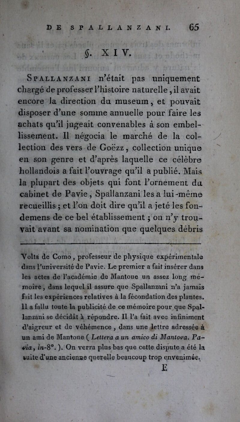 $. x i y. Spallanzani n’était pas uniquement chargé de professer l’histoire naturelle , il avait encore Ja direction du muséum > et pouvait disposer d’une somme annuelle pour faire les achats qu’il jugeait convenables à son embel- lissement. Il négocia le marché de la col- lection des vers de Goëzz, collection unique en son genre et d’après laquelle ce célèbre hollandois a fait l’ouvrage qu’il a publié. Mais la plupart des objets qui font l’ornement du cabinet de Pavie, Spallanzani lésa lui-même recueillis ; et l’on doit dire qu’il a jeté les fon- demens de ce bel établissement ; on n’y trou- vait avant sa nomination que quelques débris Volta de Como , professeur de physique expérimentale dans Funiversité de Pavie. Le premier a fait insérer dans les actes de l’académie de Mantoue un assez long mé- moire, dans lequel il assure que Spallanzani n’a jamais fait les expériences relatives à la fécondation des plantes. 11 a fallu toute la publicité de ce mémoire pour que Spal- lanzani se décidât à répondre. Il l’a fait avec infiniment d’aigreur et de véhémence , dans une lettre adressée à un ami de Mantoue ( Lettera a un amico di Mantova. Pa- ria , in-8°. ). On verra plus bas que cette dispute a été la suite d'une ancienne querelle beaucoup trop envenimée. E