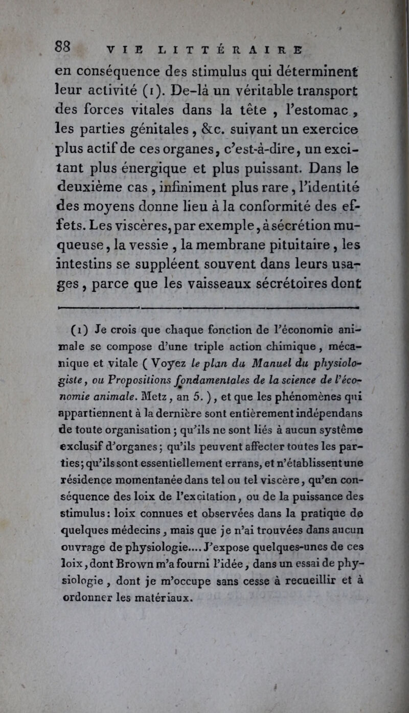 en conséquence des stimulus qui déterminent leur activité (i). De-là un véritable transport des forces vitales dans la tête , l’estomac , les parties génitales , &c. suivant un exercice plus actif de ces organes, c’est-à-dire, un exci- tant plus énergique et plus puissant. Dans le deuxième cas , infiniment plus rare, l’identité des moyens donne lieu à la conformité des ef- fets. Les viscères, par exemple, àsécrétion mu- queuse , la vessie , la membrane pituitaire , les intestins se suppléent souvent dans leurs usa- ges , parce que les vaisseaux sécrétoires dont (1) Je crois que chaque fonction de l'économie ani- male se compose d’une triple action chimique, méca- nique et vitale ( Voyez le plan du Manuel du physiolo- giste , ou Propositions fondamentales de la science de l’éco- nomie animale. Metz, an 5. ), et que les phénomènes qui appartiennent à la dernière sont entièrement indépendans de toute organisation ; qu'ils ne sont liés à aucun système exclusif d'organes ; qu’ils peuvent affecter toutes les par- ties; qu’ils sont essentiellement errans, et n’établissent une résidence momentanée dans tel ou tel viscère, qu’en con- séquence des loix de l’excitation, ou de la puissance des stimulus : loix connues et observées dans la pratique de quelques médecins, mais que je n’ai trouvées dans aucun ouvrage de physiologie.... J'expose quelques-unes de ces loix, dont Brown m’a fourni l’idée, dans un essai de phy- siologie , dont je m’occupe sans cesse à recueillir et à ordonner les matériaux.