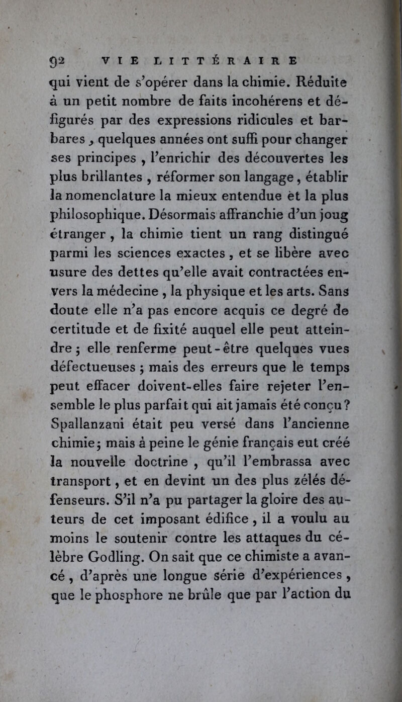 qui vient de s’opérer dans la chimie. Réduite à un petit nombre de faits incohérens et dé- figurés par des expressions ridicules et bar- bares quelques années ont suffi pour changer ses principes > l’enrichir des découvertes les plus brillantes , réformer son langage, établir la nomenclature la mieux entendue èt la plus philosophique. Désormais affranchie d’un joug étranger , la chimie tient un rang distingué parmi les sciences exactes , et se libère avec usure des dettes qu’elle avait contractées en- vers la médecine , la physique et les arts. Sans doute elle n’a pas encore acquis ce degré de certitude et de fixité auquel elle peut attein- dre ; elle renferme peut-être quelques vues défectueuses ; mais des erreurs que le temps peut effacer doivent-elles faire rejeter l’en- semble le plus parfait qui ait jamais été conçu? Spallanzani était peu versé dans l’ancienne chimie3 mais à peine le génie français eut créé la nouvelle doctrine , qu’il l’embrassa avec transport, et en devint un des plus zélés dé- fenseurs. S’il n’a pu partager la gloire des au- teurs de cet imposant édifice , il a voulu au moins le soutenir contre les attaques du cé- lèbre Godling. On sait que ce chimiste a avan- cé , d’après une longue série d’expériences , que le phosphore ne brûle que par l’action du