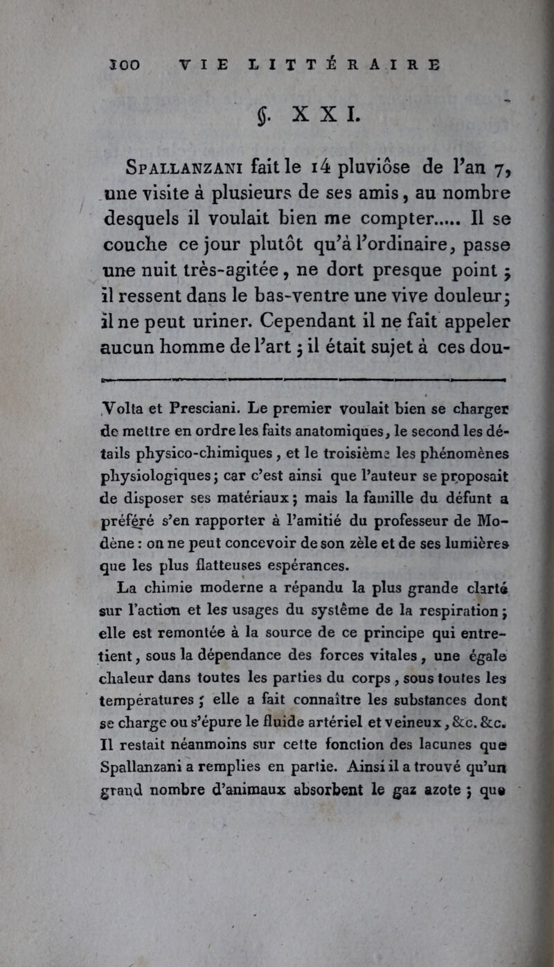 J. XXL Spallanzani fait le i4 pluviôse de Pan 7, une visite à plusieurs de ses amis, au nombre desquels il voulait bien me compter Il se couche ce jour plutôt qu’à l’ordinaire, passe une nuit très-agitée , ne dort presque point j il ressent dans le bas-ventre une vive douleur; il ne peut uriner. Cependant il ne fait appeler aucun homme de Part ; il était sujet à ces dou- Yolta et Presciani. Le premier voulait bien se charger de mettre en ordre les faits anatomiques, le second les dé- tails physico-chimiques, et le troisième les phénomènes physiologiques ; car c’est ainsi que l’auteur se proposait de disposer ses matériaux ; mais la famille du défunt a préféré s’en rapporter à l’amitié du professeur de Mo- dène : on ne peut concevoir de son zèle et de ses lumières que les plus flatteuses espérances. La chimie moderne a répandu la plus grande clarté sur l’action et les usages du système de la respiration ; elle est remontée à la source de ce principe qui entre- tient , sous la dépendance des forces vitales, une égale chaleur dans toutes les parties du corps , sous toutes les températures ; elle a fait connaître les substances dont se charge ou s’épure le fluide artériel et veineux, &c. &c„ Il restait néanmoins sur cette fonction des lacunes que Spallanzani a remplies en partie. Ainsi il a trouvé qu’un grand nombre d’animaux absorbent le gaz azote ; que