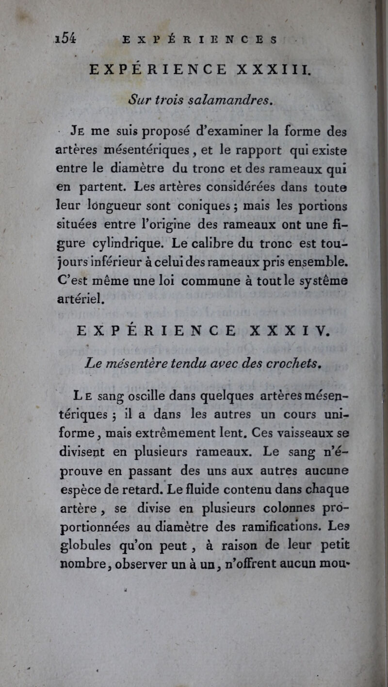 EXPÉRIENCE XXXIII. Sur trois salamandres. Je me suis proposé d’examiner la forme des artères mésentériques , et le rapport qui existe entre le diamètre du tronc et des rameaux qui en partent. Les artères considérées dans toute leur longueur sont coniques ; mais les portions situées entre l’origine des rameaux ont une fi- gure cylindrique. Le calibre du tronc est tou- jours inférieur à celui des rameaux pris ensemble. C’est même une loi commune à tout le système artériel. EXPÉRIENCE XXXI Y. Le mésentère tendu avec des crochets. L E sang oscille dans quelques artères mésen- tériques 3 il a dans les autres un cours uni- forme , mais extrêmement lent. Ces vaisseaux se divisent en plusieurs rameaux. Le sang n’é- prouve en passant des uns aux autres aucune espèce de retard. Le fluide contenu dans chaque artère , se divise en plusieurs colonnes pro- portionnées au diamètre des ramifications. Les globules qu’on peut , à raison de leur petit nombre, observer un à un, n’offrent aucun mou*