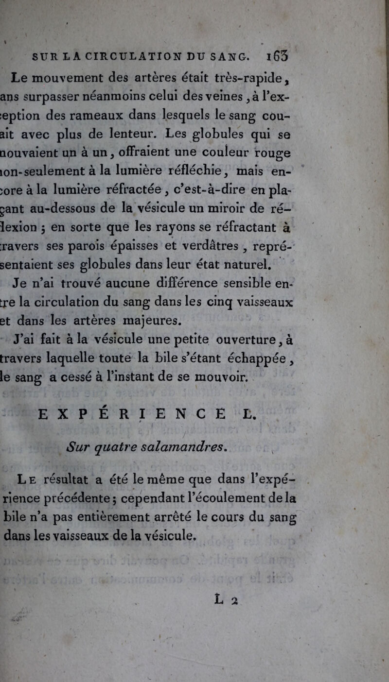 Le mouvement des artères était très-rapide, ans surpasser néanmoins celui des veines ,à l’ex- :eption des rameaux dans lesquels le sang cou- ait avec plus de lenteur. Les globules qui se nouvaient un à un, offraient une couleur rouge ion-seulement à la lumière réfléchie, mais en- core à la lumière réfractée , c’est-à-dire en pla- çant au-dessous de la vésicule un miroir de ré- lexion 5 en sorte que les rayons se réfractant à :ravers ses parois épaisses et verdâtres , repré- sentaient ses globules dans leur état naturel. Je n’ai trouvé aucune différence sensible en- tre la circulation du sang dans les cinq vaisseaux et dans les artères majeures. J’ai fait à la vésicule une petite ouverture, à travers laquelle toute la bile s’étant échappée , le sang a cessé à l’instant de se mouvoir. EXPÉRIENCE L. Sur quatre salamandres. L e résultat a été le même que dans l’expé- rience précédente ; cependant l’écoulement de la bile n’a pas entièrement arrêté le cours du sang dans les vaisseaux de la vésicule.