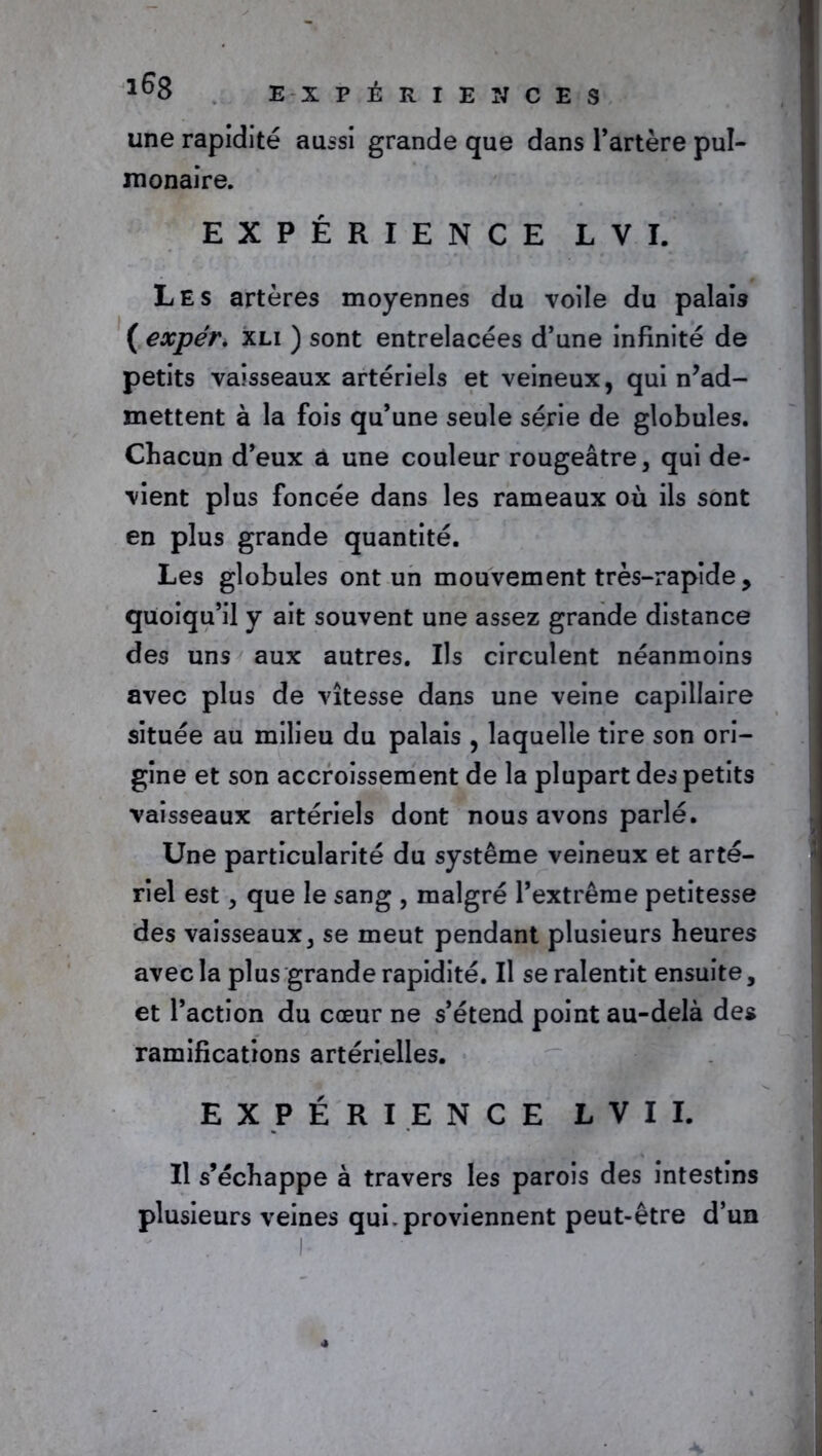 une rapidité aussi grande que dans l’artère pul- monaire. EXPÉRIENCE L V I. Les artères moyennes du voile du palais ( expér. xli ) sont entrelacées d’une infinité de petits vaisseaux artériels et veineux, qui n’ad- mettent à la fois qu’une seule série de globules. Chacun d’eux a une couleur rougeâtre, qui de- vient plus foncée dans les rameaux où ils sont en plus grande quantité. Les globules ont un mouvement très-rapide > quoiqu’il y ait souvent une assez grande distance des uns aux autres. Ils circulent néanmoins avec plus de vitesse dans une veine capillaire située au milieu du palais , laquelle tire son ori- gine et son accroissement de la plupart des petits vaisseaux artériels dont nous avons parlé. Une particularité du système veineux et arté- riel est, que le sang , malgré l’extrême petitesse des vaisseaux, se meut pendant plusieurs heures avec la plus grande rapidité. Il se ralentit ensuite, et l’action du cœur ne s’étend point au-delà des ramifications artérielles. EXPÉRIENCE L V I I. Il s’échappe à travers les parois des intestins plusieurs veines qui. proviennent peut-être d’un I-