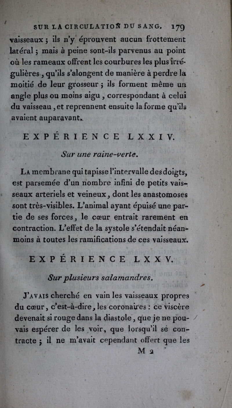 vaisseaux 5 ils n’y éprouvent aucun frottement latéral 5 mais à peine sont-ils parvenus au point où les rameaux offrent les courbures les plus irré- gulières , qu’ils s’alongent de manière à perdre la moitié de leur grosseur $ ils forment même un angle plus ou moins aigu , correspondant à celui du vaisseau, et reprennent ensuite la forme qu’ils avaient auparavant^ EXPÉRIENCE LXXIV. Sur une raine-verte. La membrane qui tapisse l’intervalle desdoigts, est parsemée d’un nombre infini de petits vais- seaux artériels et veineux, dont les anastomoses sont très-visibles. L’animal ayant épuisé une par- tie de ses forces, le cœur entrait rarement en contraction. L’effet de la systole s’étendait néan- moins à toutes les ramifications de ces vaisseaux. EXPÉRIENCE L X X V. Sur plusieurs salamandres. J’avais cherché en vain les vaisseaux propres du cœur, c’est-à-dire, les coronaires : ce viscère devenait si rouge dans la diastole, que je ne pou- / vais espérer de les voir, que lorsqu’il sé con- tracte 5 il ne m’avait cependant offert que les M 2