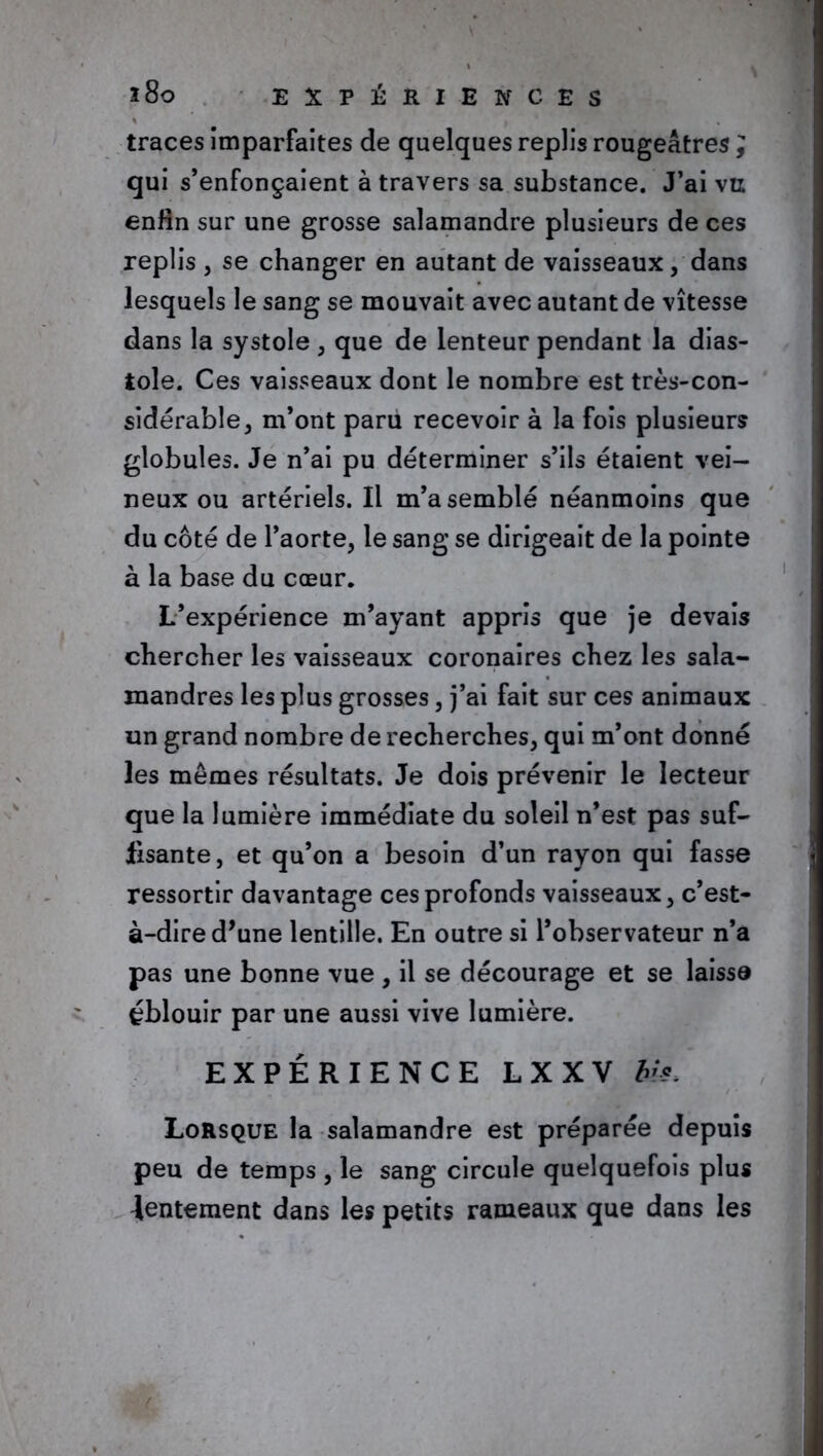 traces imparfaites de quelques replis rougeâtres ; qui s’enfonçaient à travers sa substance. J’ai vu enfin sur une grosse salamandre plusieurs de ces replis , se changer en autant de vaisseaux, dans lesquels le sang se mouvait avec autant de vitesse dans la systole , que de lenteur pendant la dias- tole. Ces vaisseaux dont le nombre est très-con- sidérable, m’ont paru recevoir à la fois plusieurs globules. Je n’ai pu déterminer s’ils étaient vei- neux ou artériels. Il m’a semblé néanmoins que du côté de l’aorte, le sang se dirigeait de la pointe à la base du cœur. L’expérience m’ayant appris que je devais chercher les vaisseaux coronaires chez les sala- mandres les plus grosses, j’ai fait sur ces animaux un grand nombre de recherches, qui m’ont donné les memes résultats. Je dois prévenir le lecteur que la lumière immédiate du soleil n’est pas suf- fisante, et qu’on a besoin d’un rayon qui fasse ressortir davantage ces profonds vaisseaux, c’est- à-dire d’une lentille. En outre si l’observateur n’a pas une bonne vue , il se décourage et se laisse éblouir par une aussi vive lumière. EXPÉRIENCE L X X V his. Lorsque la salamandre est préparée depuis peu de temps , le sang circule quelquefois plus lentement dans les petits rameaux que dans les (