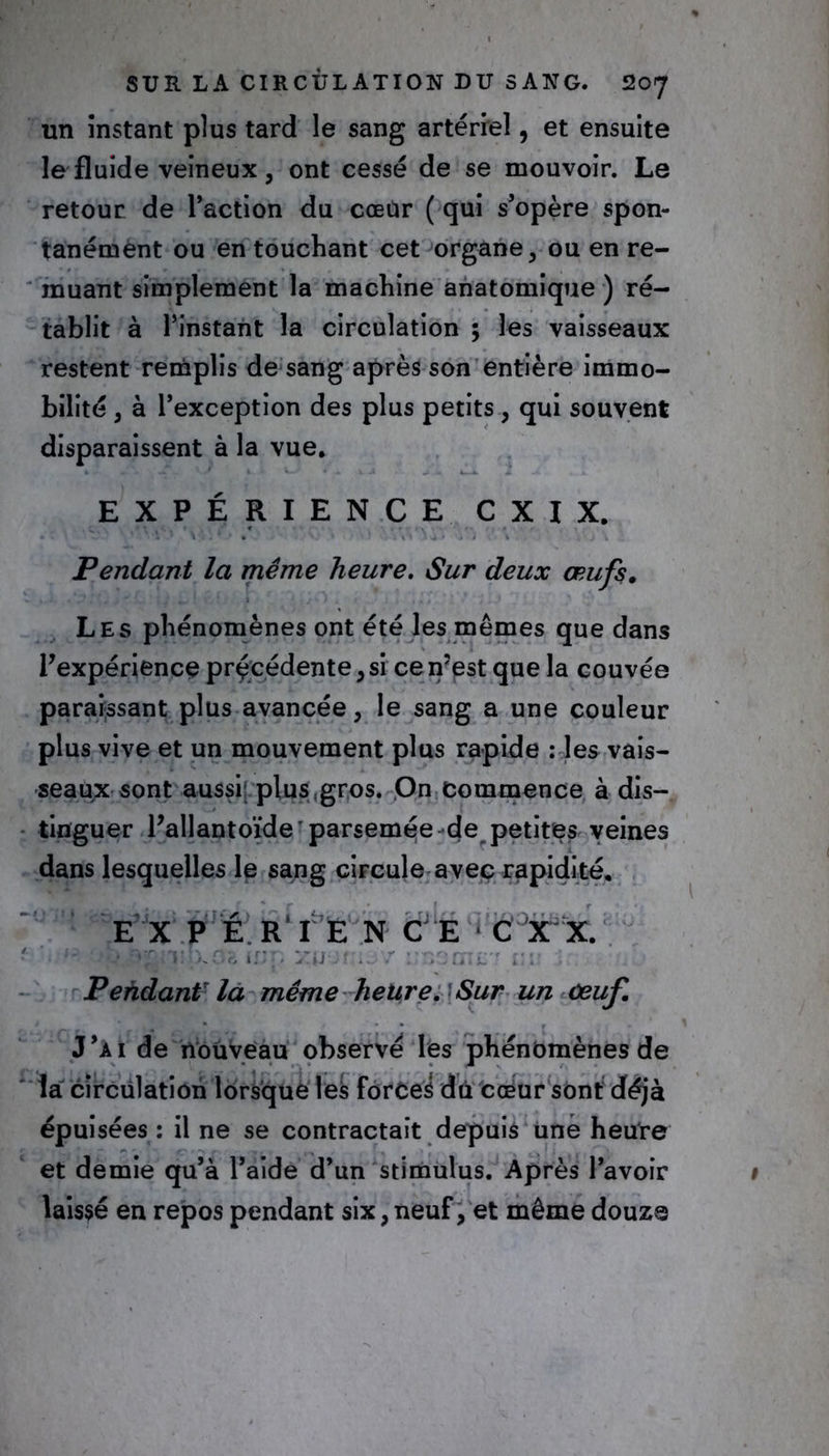 un instant plus tard le sang artériel, et ensuite le fluide veineux, ont cessé de se mouvoir. Le retour de l’action du cœür ( qui s’opère spon- tanément ou en touchant cet organe, ou en re- muant simplement la machine anatomique ) ré- tablit à l’instant la circulation ; les vaisseaux restent remplis de sang après son entière immo- bilité , à l’exception des plus petits, qui souvent disparaissent à la vue. EXPÉRIENCE C X I X. V. • ! ‘/. V Vj . / , Pendant la même heure. Sur deux œufs. Les phénomènes ont été les mêmes que dans Inexpérience précédente, si ce n’est que la couvée paraissant plus avancée, le sang a une couleur plus vive et un mouvement plus rapide : les vais- seaux sont aussi plus,gros. On commence à dis- tinguer l’allantoïde'parsemée de petites veines dans lesquelles le sang circule avec rapidité. E X PÉR'IE N C E C X X. r xOfi Hj’. xpofru/ l’TiürnL': ci Pendant la même heure. Sur un œuf J’ai de nouveau observé les phénomènes de la circulation lorsque les forces du cœur sont déjà épuisées : il ne se contractait depuis une heure et demie qu’à l’aide d’un stimulus. Après l’avoir laissé en repos pendant six, neuf, et même douze