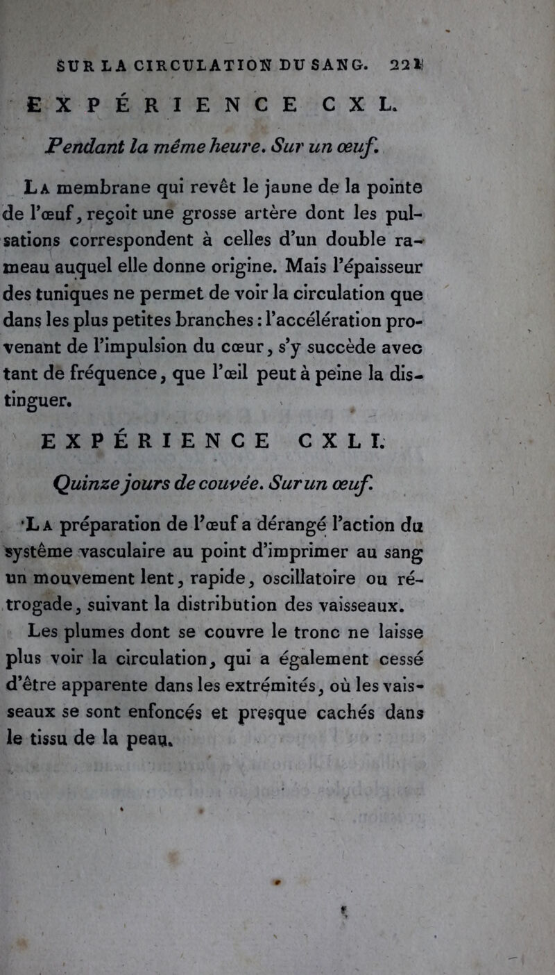 EXPÉRIENCE C X L. Pendant la même heure. Sur un œuf. La membrane qui revêt le jaune de la pointe de Pœuf, reçoit une grosse artère dont les pul- sations correspondent à celles d’un double ra- meau auquel elle donne origine. Mais l’épaisseur des tuniques ne permet de voir la circulation que dans les plus petites branches : l’accélération pro- venant de l’impulsion du cœur, s’y succède avec tant de fréquence, que l’œil peut à peine la dis- tinguer, EXPÉRIENCE CXLI. Quinze jours de couvée. Sur un œuf •La préparation de Pœuf a dérangé l’action du système vasculaire au point d’imprimer au sang un mouvement lent, rapide, oscillatoire ou ré- trogade, suivant la distribution des vaisseaux. Les plumes dont se couvre le tronc ne laisse plus voir la circulation, qui a également cessé d’être apparente dans les extrémités, où les vais- seaux se sont enfoncés et presque cachés dans le tissu de la peau. f