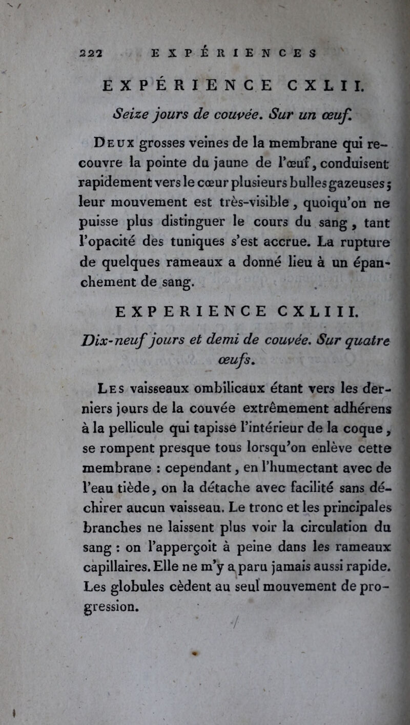 EXPÉRIENCE CXLII. Seize jours de couvée. Sur un œuf. Deux grosses veines de la membrane qui re- couvre la pointe du jaune de l*œu'f, conduisent rapidement vers le cœur plusieurs bulles gazeuses $ leur mouvement est très-visible, quoiqu’on ne puisse plus distinguer le cours du sang , tant l’opacité des tuniques s’est accrue. La rupture de quelques rameaux a donné lieu à un épan- chement de sang. EXPERIENCE CXLII I. Dix-neuf jours et demi de couvée. Sur quatre œufs. Les vaisseaux ombilicaux étant vers les der- niers jours de la couvée extrêmement adhérens à la pellicule qui tapisse l’intérieur de la coque, se rompent presque tous lorsqu’on enlève cette membrane : cependant, en l’humectant avec de l’eau tiède, on la détache avec facilité sans dé- chirer aucun vaisseau. Le tronc et les principales branches ne laissent plus voir la circulation du sang : on l’apperçoit à peine dans les rameaux capillaires. Elle ne m’y a paru jamais aussi rapide. Les globules cèdent au seul mouvement de pro- gression.