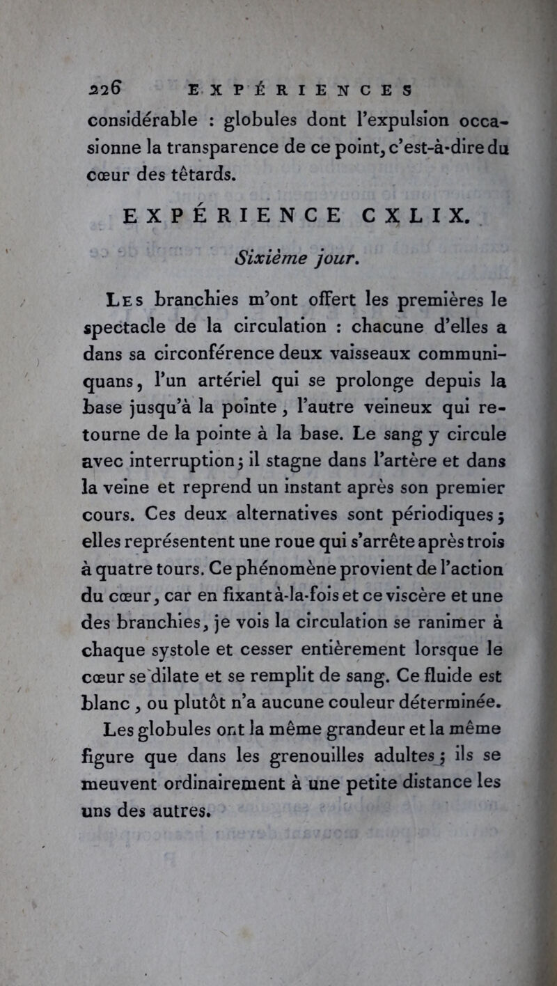 considérable : globules dont l’expulsion occa- sionne la transparence de ce point, c’est-à-dire du cœur des têtards. EXPÉRIENCE CXLIX. Sixième jour. Les branchies m’ont offert les premières le spectacle de la circulation : chacune d’elles a dans sa circonférence deux vaisseaux communi- quans, l’un artériel qui se prolonge depuis la base jusqu’à la pointe, l’autre veineux qui re- tourne de la pointe à la base. Le sang y circule avec interruption ; il stagne dans l’artère et dans la veine et reprend un instant après son premier cours. Ces deux alternatives sont périodiques; elles représentent une roue qui s’arrête après trois à quatre tours. Ce phénomène provient de l’action du cœur, car en fixant à-la-fois et ce viscère et une des branchies, je vois la circulation se ranimer à chaque systole et cesser entièrement lorsque le cœur se'dilate et se remplit de sang. Ce fluide est blanc , ou plutôt n’a aucune couleur déterminée. Les globules ont la même grandeur et la même figure que dans les grenouilles adultes ; ils se meuvent ordinairement à une petite distance les uns des autres.