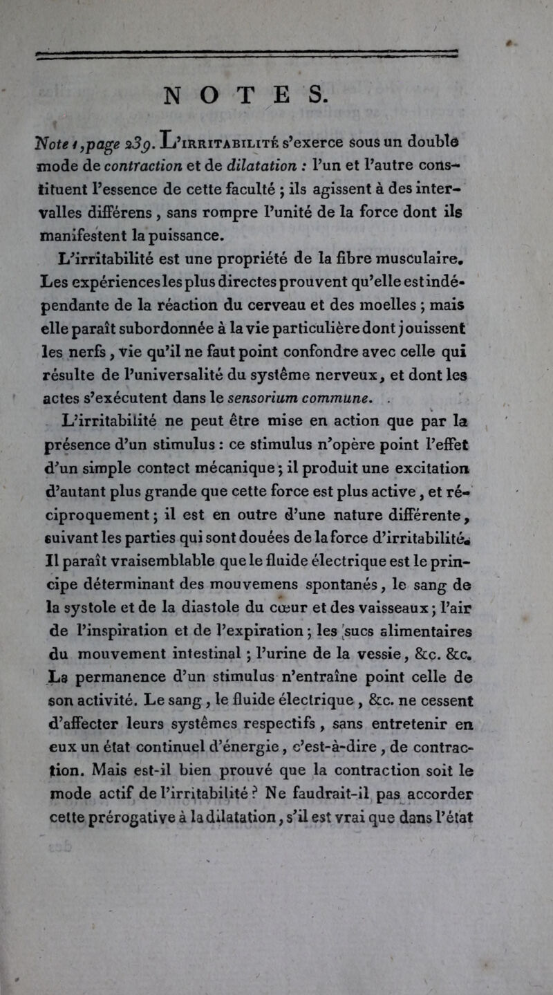 NOTES. Note*,page 23p. L’irritabilité s’exerce sous un double mode de contraction et de dilatation : l’un et l’autre cons- tituent l’essence de cette faculté ; ils agissent à des inter- valles différens , sans rompre l’unité de la force dont ils manifestent la puissance. L’irritabilité est une propriété de la fibre musculaire. Les expériences les plus directes prouvent qu’elle est indé- pendante de la réaction du cerveau et des moelles ; mais elle paraît subordonnée à la vie particulière dont j ouissent les nerfs, vie qu’il ne faut point confondre avec celle qui résulte de l’universalité du système nerveux, et dont les actes s’exécutent dans le sensorium commune. . L’irritabilité ne peut être mise en action que par la présence d’un stimulus : ce stimulus n’opère point l’effet d’un simple contact mécanique; il produit une excitation d’autant plus grande que cette force est plus active, et ré- ciproquement ; il est en outre d’une nature différente, suivant les parties qui sont douées de la force d’irritabilité» Il paraît vraisemblable que le fluide électrique est le prin- cipe déterminant des mouvemens spontanés, le sang de la systole et de la diastole du cœur et des vaisseaux ; l’air de l’inspiration et de l’expiration ; les sucs alimentaires du mouvement intestinal ; l’urine de la vessie, &c. &c. La permanence d’un stimulus n’entraîne point celle de son activité. Le sang, le fluide électrique, &c. ne cessent d’affecter leurs systèmes respectifs, sans entretenir en eux un état continuel d’énergie, c’est-à-dire , de contrac- tion. Mais est-il bien prouvé que la contraction soit le mode actif de l’irritabilité ? Ne faudrait-il pas accorder celte prérogative à la dilatation, s’il est vrai que dans l’état