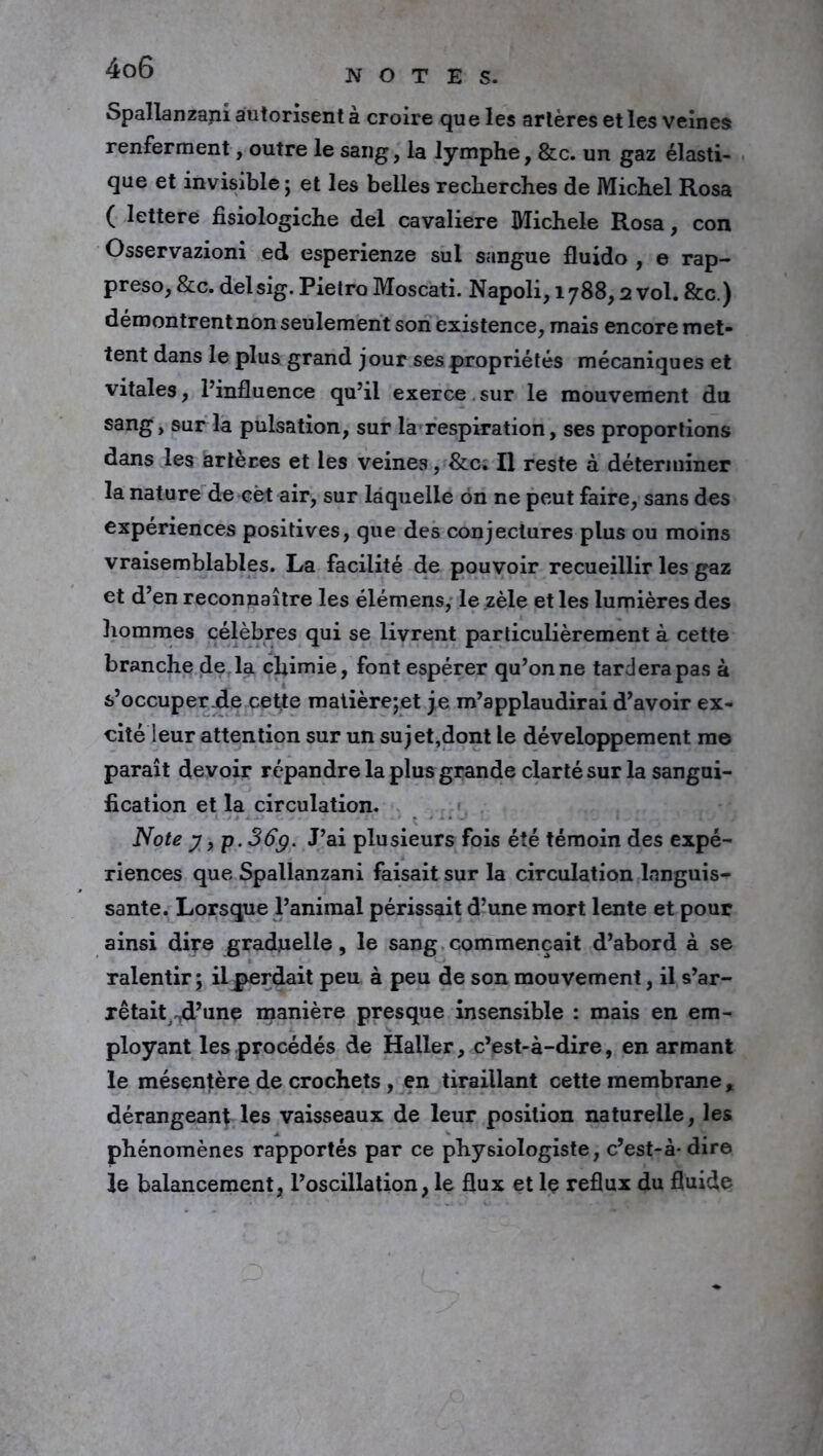 Spallanzajii autorisent à croire que les artères et les veines renferment, outre le sang, la lymphe, &c. un gaz élasti- que et invisible; et les belles recherches de Michel Rosa ( lettere fisiologiche del cavalière Michèle Rosa, con Osservazioni ed esperienze sul sangue fluido , e rap- preso, &c. delsig. Pietro Moscati. Napoli, 1788,2 vol. &c.) démontrent non seulement son existence, mais encore met- tent dans le plus grand jour ses propriétés mécaniques et vitales, l’influence qu’il exerce. sur le mouvement du sang, sur la pulsation, sur la respiration, ses proportions dans les artères et les veines, &c. Il reste à déterminer la nature de cèt air, sur laquelle on ne peut faire, sans des expériences positives, que des conjectures plus ou moins vraisemblables. La facilité de pouvoir recueillir les gaz et d’en reconnaître les élémens, le zèle et les lumières des hommes célèbres qui se livrent particulièrement à cette branche de la chimie, font espérer qu’on ne tardera pas à s’occuper de cette matière;et je m’applaudirai d’avoir ex- cité leur attention sur un sujet,dont le développement me paraît devoir répandre la plus grande clarté sur la sangui- fication et la circulation. Note y, p. 36g. J’ai plusieurs fois été témoin des expé- riences que Spallanzani faisait sur la circulation languis- sante. Lorsque l’animal périssait d’une mort lente et pour ainsi dire graduelle, le sang commençait d’abord à se ralentir; il perdait peu à peu de son mouvement, il s’ar- xêtait^d’une manière presque insensible : mais en em- ployant les procédés de Haller, c’est-à-dire, en armant le mésentère de crochets , en tiraillant cette membrane, dérangeant les vaisseaux de leur position naturelle, les phénomènes rapportés par ce physiologiste, c’est-à- dire le balancement, l’oscillation, le flux et le reflux du fluide