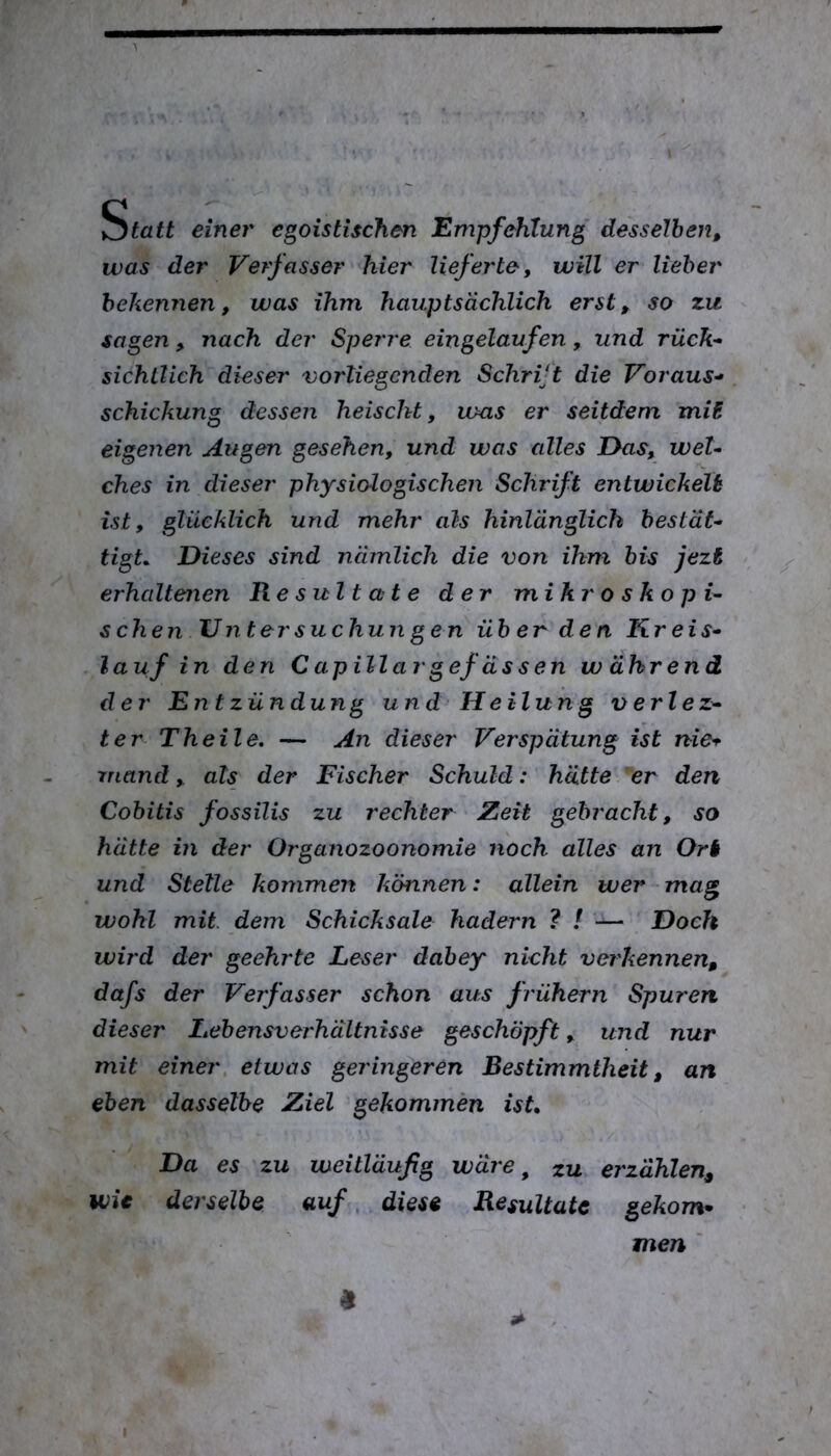 ^tatt einer egoistischen Empfehlung' desselben, was der Verfasser hier lieferte, will er lieber bekennen, was ihm hauptsächlich erst, so zu sagen, nach der Sperre eingelaufen, und rück- sichtlich dieser vorliegenden Schrift die Voraus- schickung dessen heischt, ums er seitdem mii eigenen Augen gesehen, und was alles I>as, wel- ches in dieser physiologischen Schrift entwickelt ist, glücklich und mehr als hinlänglich bestät- tigL Dieses sind nämlich die von ihm bis jezi erhaltenen Resultate der mikroskopi- schen Unter suchun gen über den Kreis- lauf in den Capillargefassen während der En t Zündung und Heilung verlez- ter Th eile. — An dieser Verspätung ist nie^ rnand, als der Fischer Schuld: hätte 'er den Cobitis fossilis zu rechter Zeit gebracht, so hätte in der Organozoonomie noch alles an Ort und Stelle kommen können: allein wer mag wohl mit. dem Schicksale hadern ? / — Doch wird der geehrte Leser dabey nicht verkennen, dafs der Verfasser schon aus frühem Spuren dieser Lebensverhältnisse geschöpft, und nur mit einer etwas geringeren Bestimmtheit, an eben dasselbe Ziel gekommen ist. Da es zu weitläufig wäre ^ zu erzählen, wie derselbe auf, diese Resultate gekom- men