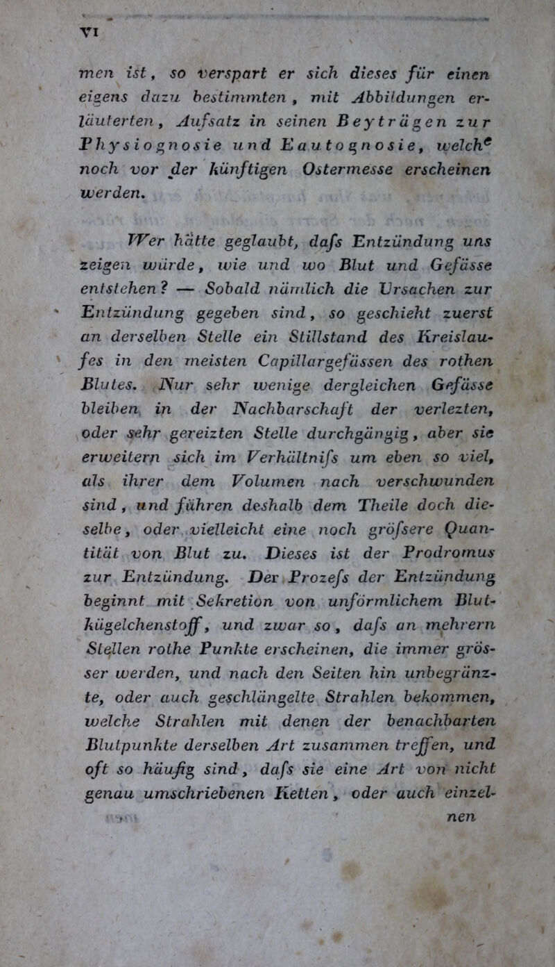 men ist, so verspart er sich dieses für einen eigens dazu bestimmten , mit Abbildungen er- läuterten, Aufsatz in seinen Bey trägen zur Fhysio gnosie und E a,ut o g n o s i e, welch^ noch vor der künftigen Ostermesse erscheinen werden. Wer hätte geglaubt, dafs Entzündung uns zeigen würde, wie und wo Blut und Gefässe entstehen? — Sobald nämlich die Ursachen zur Entzündung gegeben sind, so geschieht zuerst an derselben Stelle ein Stillstand des Kreislau- fes in den meisten Capillargefüssen des rothen Blutes, JSur sehr wenige dergleichen Gefässe bleiben, in der Nachbarschaft der verlezten, ^oder sehr gereizten Stelle durchgängig, aber sie erweitere sich im Ferhältnifs um eben so viel, als ihrer dem Volumen nach verschwunden sind, und führen deshalb dem Theile doch die- selbe, oder,,vielleicht eine noch gröfsere Quan- tität von Blut zu. Dieses ist der Prodrornus zur Entzündung, DenProzefs der Entzündung beginnt mit Sekretion von unförmlichem Blut- kügelchenstoff, und zwar so , dafs an mehrern Slejllen rothe Punkte erscheinen, die immer gJ'Ös- ser werden, und nach den Seiten hin unbegränz- te, oder auch geschlängelte Strahlen bekommen, welche Strahlen mit denen der benachbarten Blutpunkte derselben Art zusammen treffen, und oft so^häußg sind, dafs sie eine Art von nicht genau umschriebenen Ketten, oder auch einzel- ' T' nen