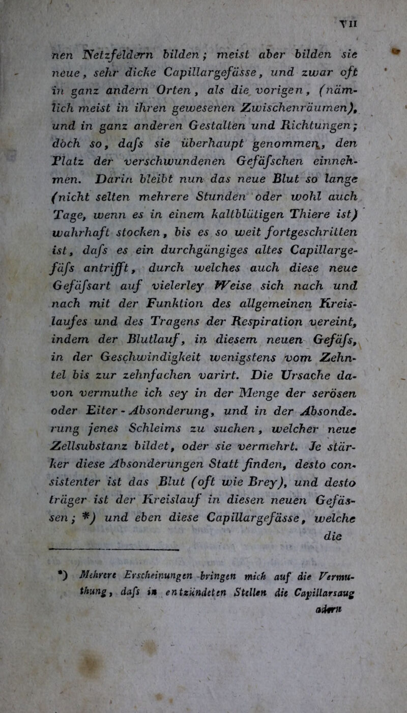 TU nen Netzfeldern bilden; meist aber bilden sie neue, sehr dicke Capillargefasse, und zwar oft in ^anz andern Orten, als die vorigen, (näm- lich meist in ihren gewesenen Zwischenräumen)^ und in ganz anderen Gestalten und Richtungen; doch so, dafs sie überhaupt genommei\, den Flatz der verschwundenen Gefäfsehen einneh- men, Darin bleibt nun das neue Blut so lange (nicht selten mehrere Stunden 'oder wohl auch Tage, wenn es in einem kaltblütigen Thiere ist) wahrhaft stocken, bis es so weit fortgeschritten ist, dafs es ein durchgängiges altes Capillarge- fäfs antrifft, durch welches auch diese neue Gefäfsart auf vielerley Weise sich nach und nach mit der Funktion des allgemeinen Kreis- laufes und des Tragens der Respiration vereint, indem der Blutlauf, in diesem neuen' Gefäfs,^ ^ in der Geschwindigkeit wenigstens vom Zehn- tel bis zur zehnfachen varirt. Die Ursache da- von vermuthe ich sey in der Menge der serösen oder Eiter - Absonderung, und in der Ahsonde. rung jenes Schleims zu suchen, welcher neue Zellsubstanz bildet, oder sie vermehrt. Je stär- ker diese Absonderungen Statt finden, desto con- sistenter ist das Blut (oft wie Brey), und desto träger ist der Kreislauf in diesen neuen Gefäa- sen; und eben diese Capillargefässe, welche die •) Mehrere Erscheinungen -bringen mich auf die Vermu- thmg, dafs i» entzündeten Stellen die Ca^illarsaug adfTJe