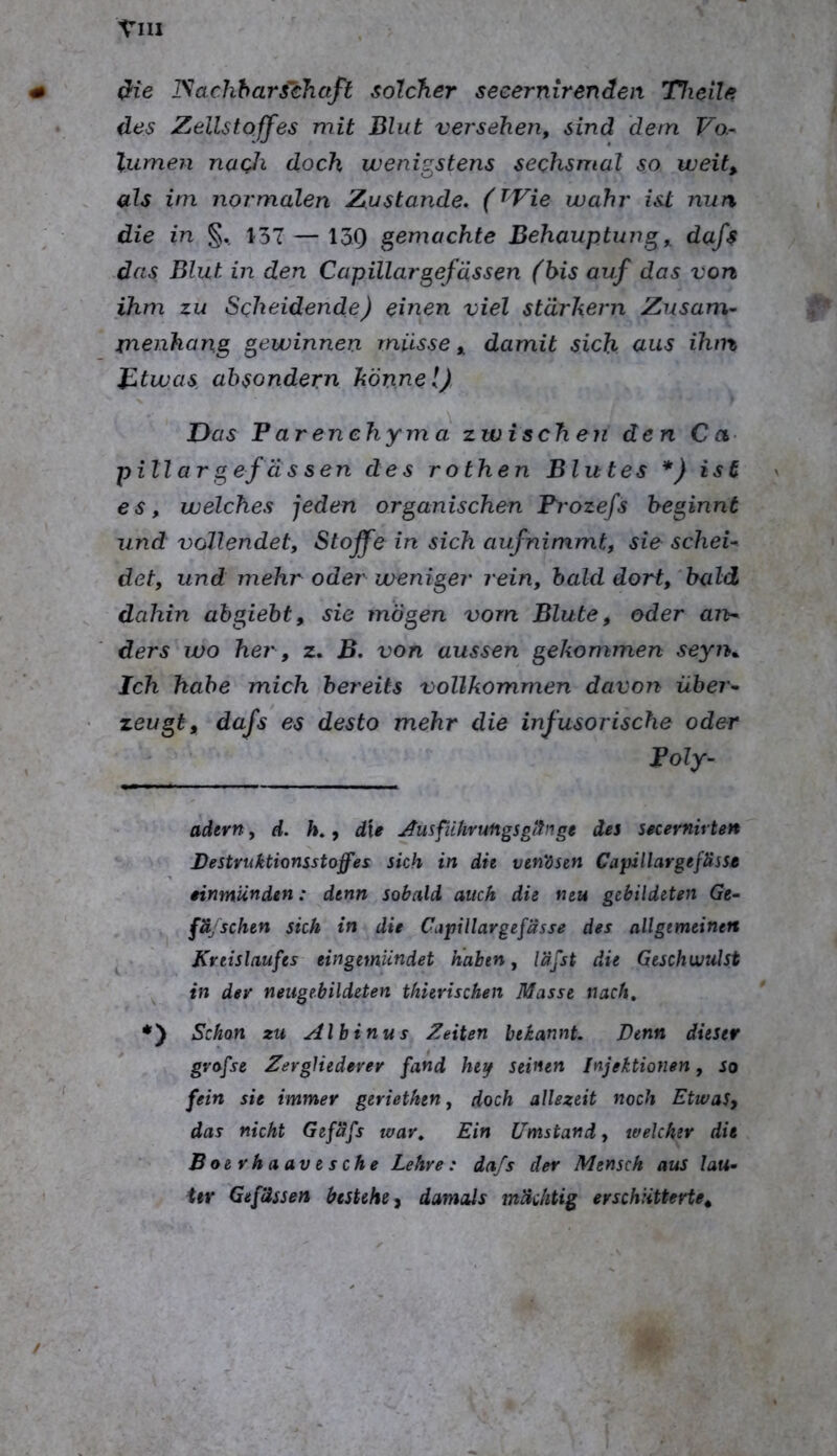 dlie ISachhars'chctfl solcher secernirenden Triette des Zellstoffes mit Blut versehen, sind dem Vo.^ lumen nach doch wenigstens sechsmal so weit, als im normalen Zustande. (t^Vie wahr ist nun die in §. 157 — 139 gemachte BehauptuTig, dafs das Blut in den Capillargefässen (bis auf das von ihm zu Scheidende) einen viel starkem Zusam- xnenhang gewinnen müsse, damit sich clus ihm JBtwas ahsondern könnel) Das P ar enehym a zwischen den C a- pillar g efä s sen des rothen Blutes *} isü es, welches jeden organischen Pi'ozefs beginnt und vollendet, Stoffe in sich aufnimmt, sie schei- det, und mehr oder weniger rein, bald dort, 'bald dahin ahgieht, sie mögen vom Blute, oder an>- ders wo he?', z. B. von aussen gekon^men seyn^ Ich habe mich bereits vollkommen davon über- zeugt, dafs es desto mehr die infusorische oder Poly- adern, d. Ä., die Ausfiihvufigsgiftige des secernirten Bestruktionsstoffes sich in dh vm'ösen Capillargefässe eimnUnden: denn sobald auch die neu gebildeten Ge- fäjSchen sich in die Citpillargefässe des allgemeinen Kreislaufes eingemUndet nahen, läjst die Geschwulst ^ in dev neugebildeten thierischen Masse nach, *') Schon zu Alhinus Zeiten bekannt. Denn dieser gvofse ZergUedevev fand heif seinen Injektionen, so fein sie immer geriethen, doch allezeit noch Etwas, das nicht Gefafs war. Ein Umstand, welcher die Boevhaavesche Lehre: dafs der Mensch aus lau- ter Gef’dssen bestehe, damals mächtig erschütterte.
