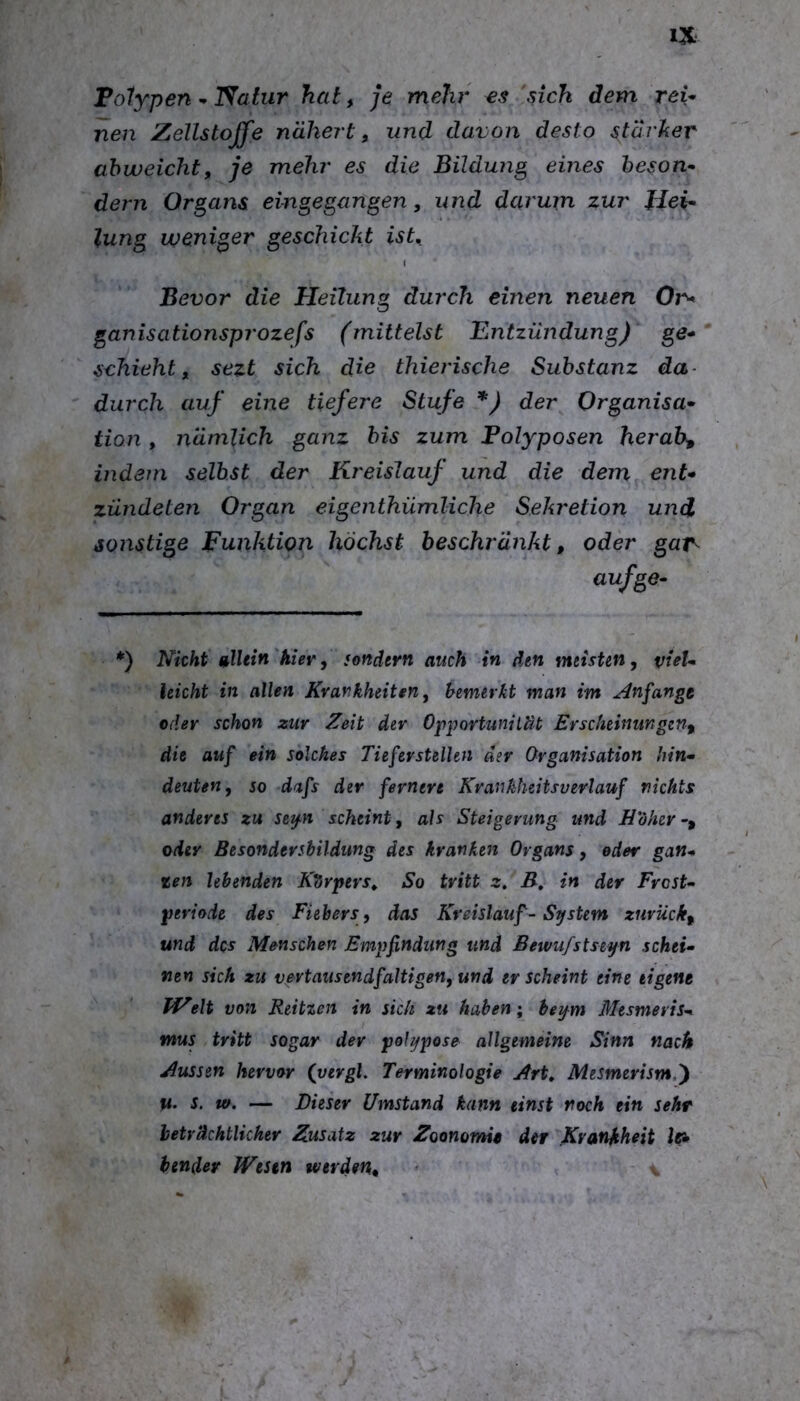 Folypen ^ Natur hat, je mehr €<? sich dem reU neu Zellstoffe nähert, und davon desto stärher ahweicht, je mehr es die Bildung eines heson^ dem Organs eingegangen, und darum zur Jdei^ lung weniger geschickt ist, I Bevor die Heilung durch einen neuen On* ganisationsprozefs (mittelst Entzündung) ge* schiebt, sezt sich die thierische Substanz da- durch auf eine tiefere Stufe *) der Organisa* tion , nämlich ganz bis zum Polyposen herab, indem selbst der Kreislauf und die dem ent* zündeten Organ eigenthümliche Sekretion und sonstige Funktion höchst beschränkt, oder gat^ aufge* *) Nicht glUin hier, sondern auch in den meisten, vieU leicht in allen Krankheiten, bemerkt man im Anfangt oder schon zur Zeit dev Opportunität Erscheinungen, die auf ein solches Tieferstellen der Organisation hin* deuten, so dafs der fernere Krankheitsverlauf nichts anderes zu se^n scheint, als Steigerung und Hoher-, <yder Besondersbildung des kranken Organs, oder gan* zen lebenden Kdrpers, So tritt z. B, in der Frost* periode des Fiebers, das Kreislauf - System zurück, und des Menschen Empfindung und Bewu/stseyn schei* nen sich zu vertaiisendfaltigen, und er scheint eine eigene VEeit von Reitzen in sich zu haben; beym Mesmeris* mus tritt sogar der polypose allgemeine Sinn nach Aussen hervor (yergl. Terminologie Art, Mesmerism,') ti. s, w. — Dieser Umstand kann einst roch ein sehr beträchtlicher Zusatz zur Zoonomit der Krankheit bender JVestn werden, <