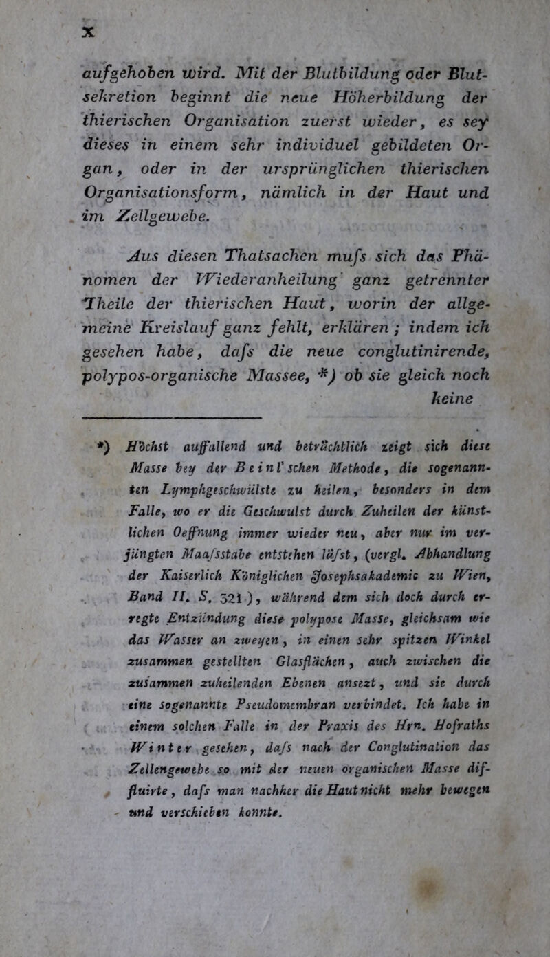 auf geflohen wird. Mit der Blutbildung oder Blut- Sekretion beginnt die neue Höherhildung der thierischen Organisation zuerst wieder, es sey dieses in einem sehr individuel gebildeten Or- gan , oder in der ursprünglichen thierischen Organisationsform, nämlich in der Haut und im Zellgewebe. Aus diesen Thatsachen mufs sich das Phä- nomen der T'Fiederanheilung’ ganz getrennter '*Iheile der thierischen Haut, worin der allge- ‘ 'meine Kreislauf ganz fehlt, erklären ; indem ich gesehen habe, dafs die neue conglutinirende, polypos-organische Massee, ob sie gleich noch keine *) H'dchst auffallend und betrachtUck zeigt sich diese Masse bty dev Bein V sehen Methode, die sogenann- ten LymphgeschwUlste zu heilen, besonders in dem Falle, wo er die Geschwulst durch Zuheilen der künst- lichen Oeffnung immer wieder neu, aber nur im ver- jüngten Maajsstahe entstehen Idfst, (vergU Abhandlung der Kaiserlich Königlichen Josephsakademic zu IVien, Band II, S, 521 •)? während dem sich doch durch er- regte Entzündung diese polypose Masse, gleichsam wie das IVasstr an zweyen, in einen sehr spitzen JVinkel zusammen gestellten Glasflächen, auch zwischen die zusammen zuheilenden Ebenen ansezt, und sie durch ■eine sogenannte Pseudomembran verbindeti Ich habe in einem solchen Falle in der Praxis des Prn, Hofraths IVinter ^gesehen, daß nach der Conglutination das Zellengewebe so mit der neuen organischen Masse dif- fluirte, dafs man nachher dieHautnicht mehr bewegen ' und verschieben konnte.