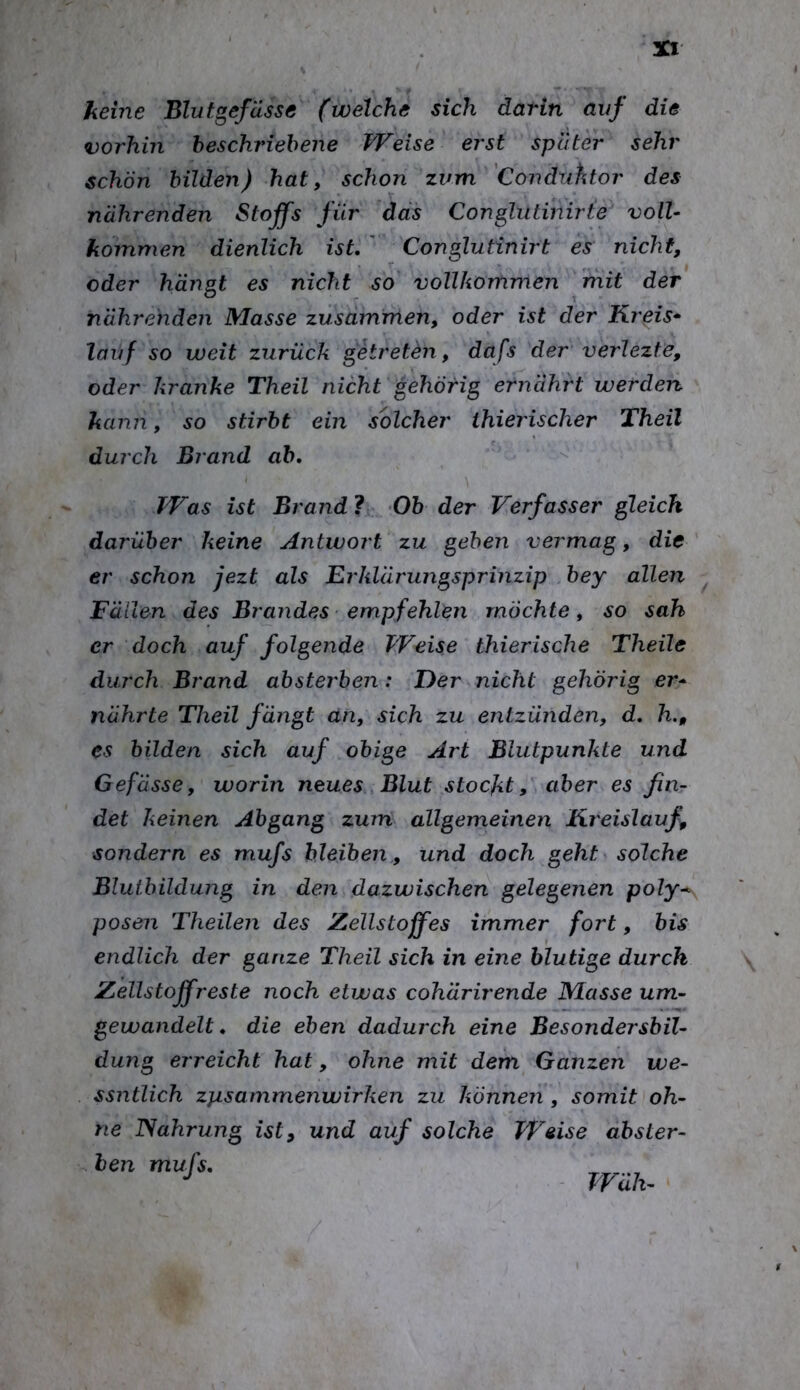keine Blutgefässe (welche sich darin auf die vorhin beschriebene Weise erst später sehr schön bilden) hat, schon zum 'Conduhtor des nährenden Stoffs für das Conglutihirte voll- kommen dienlich ist. ' Conglutinirt es nicht, oder hängt es nicht so vollkommen mit der nährenden Masse zusdmrnen, oder ist der Kreis* lauf so weit zurück getreten, dafs der verlezte, oder kranke Theil nicht gehörig ernährt werden kann, so stirbt ein solcher thierischer Theil durch Brand ab. Was ist Brand 1 Ob der Verfasser gleich darüber keine Antwort zu gehen vermag, die er schon jezt als Erklärujigsprinzip bey allen Fällen des Brandes ■ empfehlen möchte, so sah er doch auf folgende Weise thierische Theile durch Brand absterben: Der nicht gehörig er* nährte Theil fängt an, sich zu entzünden, d. h., es bilden sich auf obige Art Blutpunkte und Gefässe, worin neues Blut stocktaber es fin- det keinen Abgang zum allgemeinen Kreislauf, sondern es mufs bleiben,, und doch geht solche Blutbildung in den dazwischen gelegenen poly-^ posen Theilen des Zellstoffes immer fort, bis endlich der ganze Theil sich in eine blutige durch Zellstoffreste noch etwas cohärirende Masse um- gewandelt. die eben dadurch eine Besondersbil- dung erreicht hat, ohne mit dem Ganzen we- ssntlich zpsammenwirken zu können, somit oh- ne ISahrung ist, und auf solche Weise abster- ben mufs. Wäh-