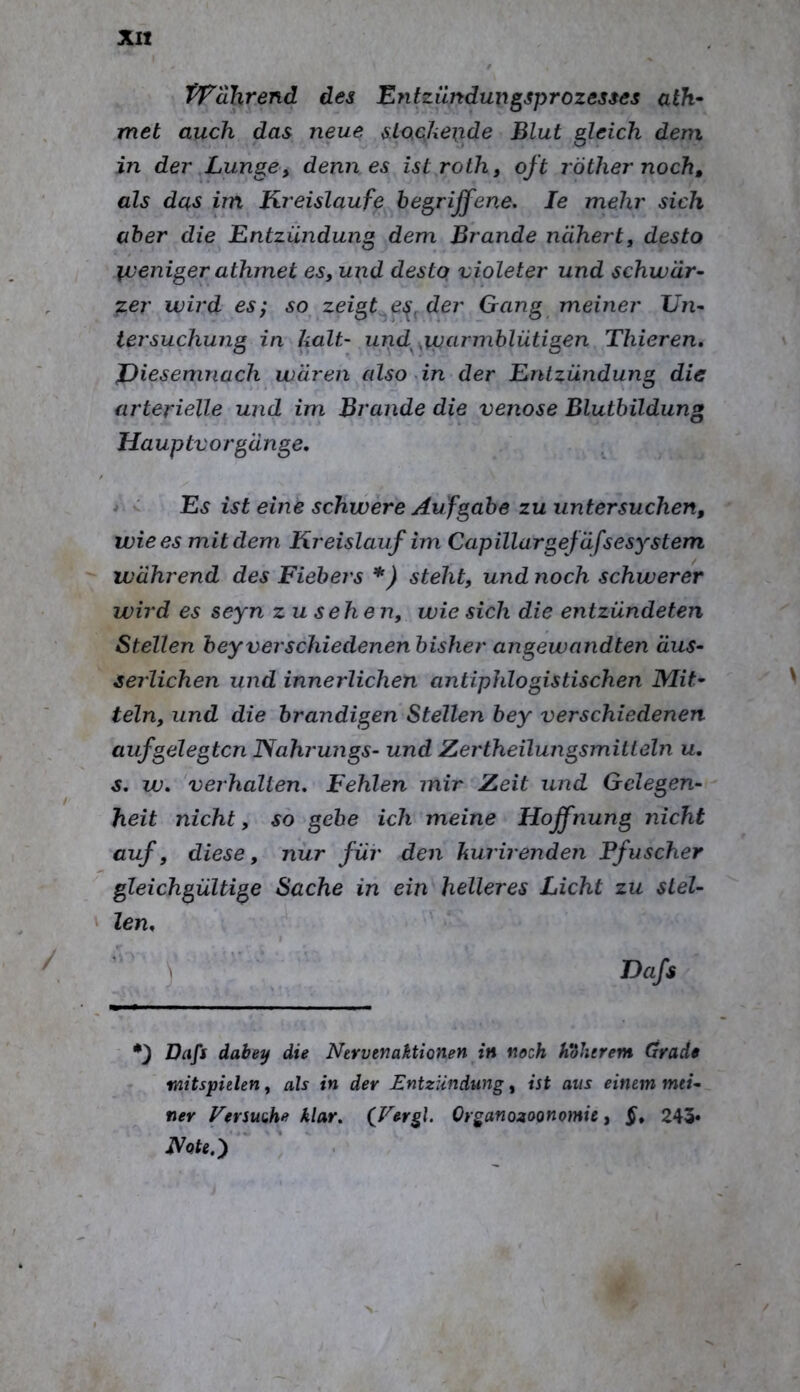 Wahrend des Entzündungsprozesses ath- met auch das neue stockende Blut gleich dem in der .Lunge, denn es istroth, oft röther noch, als das im Kreisläufe begriffene. Je mehr sich aber die Entzündung dem Brande nähertj desto \jueniger athmet es, und desto violeter und schwär- zer wird es; so zeigt^e^, der Gang meiner Un- tersuchung in kalt- und^^ipcLrmblütigen Thieren, JDiesemnach wären also in der Entzündung die arterielle und im Brande die venöse Blutbildung Hauptvorgänge. * - Es ist eine schwere Aufgabe zu untersuchen, wie es mit dem Kreislauf im Capillargefäfsesystem während des Fiebers *) steht, und noch schwerer wird es seyn zu sehen, wie sich die entzündeten Stellen bey verschiedenen bisher angewandten äus- serlichen und innerlichen antiphlogistischen Mit- teln, und die brandigen Stellen bey verschiedenen aufgelegten ISahrungs- und Zertheilungsmitleln u. s. w. verhalten, Fehlen mir Zeit und Gelegen- heit nicht, so gebe ich meine Hoffnung nicht auf, diese, nur für den kurirenden Pfuscher gleichgültige Sache in ein helleres Licht zu stel- len. ) Da/i *3 dabe^ die Nervenaktionen in noch höherem Grade mitspielen, ah in der Entzündung, ist aus einem mei- ner Fersuuhe klar, (J^ergl. Organozoonomie, §. 243*
