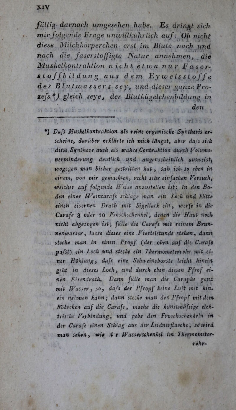 XlV faltig darnach umgesehen habe. Es dringt sich mir folgende Frage ujiwillkiihrlich auf: Ob nicht diese Müchkörperchen erst ini Blute nach und nach die faserstojfigte JSatur annehmen, /die Muskelkontraktion nicht etwa nur Faser- ttoffbild un g aus dem Ey w eis st o ff e des Blutwassers sey, und dieser ganze Fro- zefs gleich seye, der Blutkügelchenbildung in ,. _ den *) Vafs Muskelkontraktion als reine organische Synthesis er» scheine, darüber erklärte ich mich längst, aber dajs sich diese, Synthese auch als wahre Contruktion durch Folums- Verminderung deutlich ifnd augenscheinlich ausweist, wogegen man bisher gestritten hat, sah ich- so eben in einem, von mir gemachten, recht sehr einfachen Versuch, welcher auf folgende Weise anzustellen ist: In den Bo- den einer PFeincarafe schlage man ein Loch und kütte einen eisernen Drath mit Sigellack ein, werfe in die Carafe 3 oder 10 Froschschenkel, denen die Haut noch nicht abgezogen ist, fülle die Carafe mit reinem Brun- - nenwasser, lasse dieses eine Viertelstunde stehen, dann steche man in einen Propf (^der oben auf die Carafe jia/st) ein Loch und stecke ein Thermometerrohr mit ei- ner Höhlung, dafs eine Schweinsborste leicht hinein geht in dieses Loch, und durch eben diesen Pfrof ei- nen Eisendrath, Dann fiille man die Caraphe ganz mit Wasser, 50, dafs der Pfropf keine Luft mit hin. ein nehmen kann; dann stecke man den Pfropf mit dem . Bökvchtn auf die Carafe, mache die kunstmäfsige elek- trische Verbindung, und gebe den Froschschenkeln in der Carafe einen Schlag aus dev Ltidnerflasche, söwird man sehen, wie i r Wassersihenkel im Thermometer- ' röhr-
