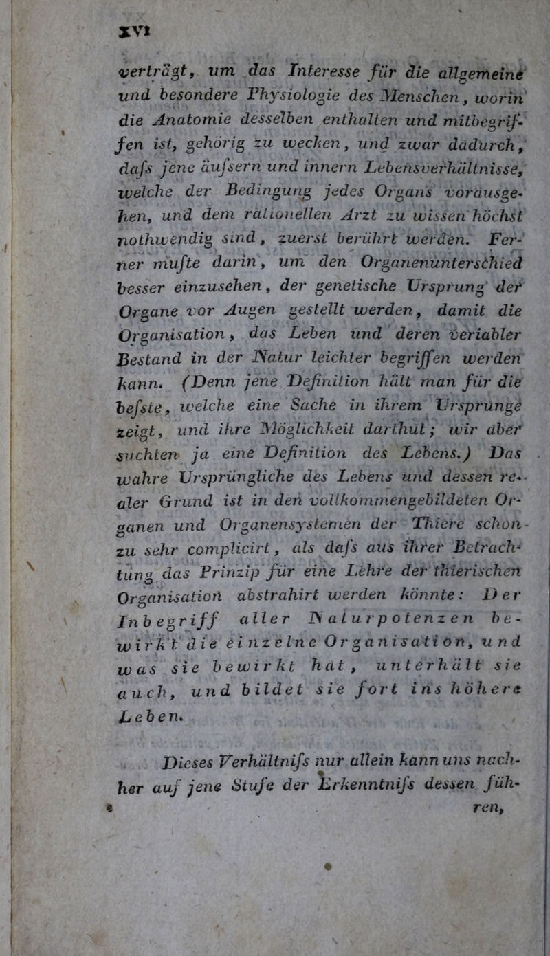 vertragt, vm das Interesse für die üllsemeine und besondere Physiologie des Menschen, worin die Anatomie desselben enthalten und mitbegj'if* fen ist, gehörig zu wecken, und zwar dadurch, dafs jene aiifsern und innern Lehensverhältnisse, welche der Bedingung jedes Organs vorausge- hen, und dem rätwiieUen Arzt zu wissen höchst nothwendig sind, zuerst berührt werden. Fer- ner mufte darin, um den Organenüntersthied besser einzusehen, der genetische Ursprung der Organe vor Augen gestellt werden, damit die Organisation, das Lehen und deren veriabler Bestand in der JSatiir leichter begriffen werden hanm (Denn jene Definition hält man für die hefste, welche eine Sache in ihrem Urspi'ung^ zeigt, und ihre Möglichkeit darthut; wir aber suchten ja eine Definition des Lehens.) Das wahre Ursprüngliche des Lebens und dessen re-^ aler Grund ist in den vollkommengebildeten Or- ganen und OrganensySternen der Thierc schon- zu sehr complicirt, als dafs aus ihrer Betrach* lang das Prinzip für eine Lehre der thierischen Organisation ahstrahirt werden konnte: Der Inb egriff aller ISaturpotenzen be- wirkt' die einzelne Organisation, und was sie he wir kt hat , unterhält sie auch, und bildet sie fort ins höh er s Lebern Dieses Verhältnifs nur allein kann uns nach- her auf jene Stufe der Lrkenntnifs dessen füh- ren,